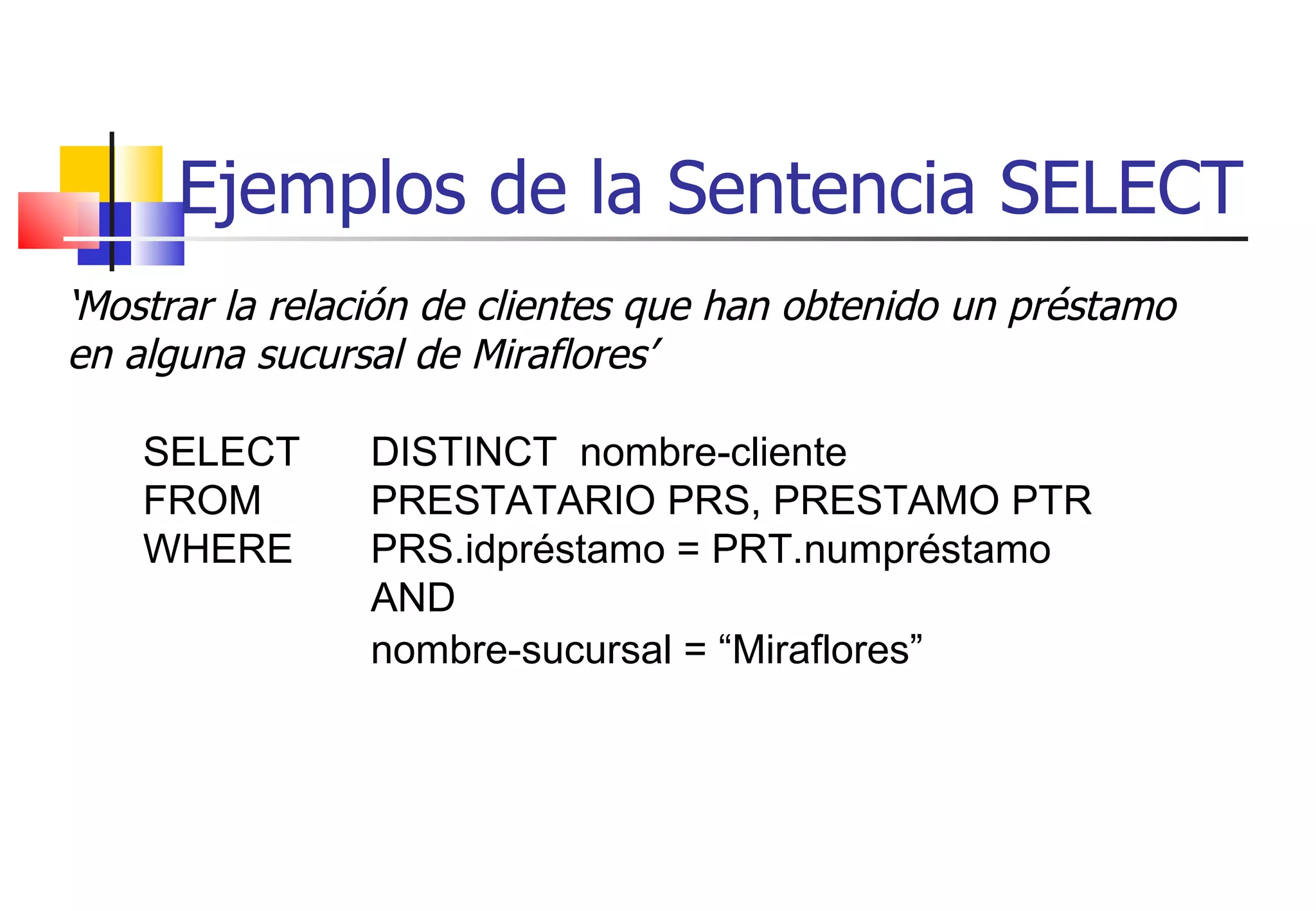 Ejemplos de la Sentencia SELECT ‘ Mostrar la relación de clientes que han obtenido un préstamo en alguna sucursal de Miraflores’ SELECT  DISTINCT  nombre-cliente FROM  PRESTATARIO PRS, PRESTAMO PTR WHERE PRS.idpréstamo = PRT.numpréstamo  AND  nombre-sucursal = “Miraflores”   