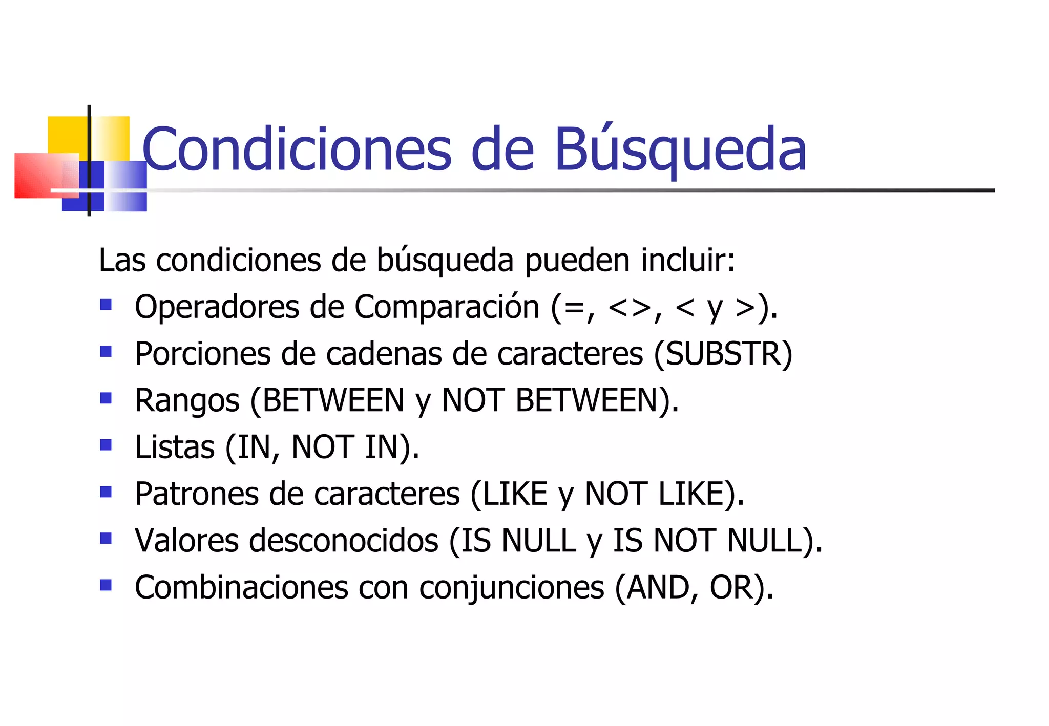 Condiciones de Búsqueda Las condiciones de búsqueda pueden incluir: Operadores de Comparación (=, <>, < y >). Porciones de cadenas de caracteres (SUBSTR) Rangos (BETWEEN y NOT BETWEEN). Listas (IN, NOT IN). Patrones de caracteres (LIKE y NOT LIKE). Valores desconocidos (IS NULL y IS NOT NULL). Combinaciones con conjunciones (AND, OR). 