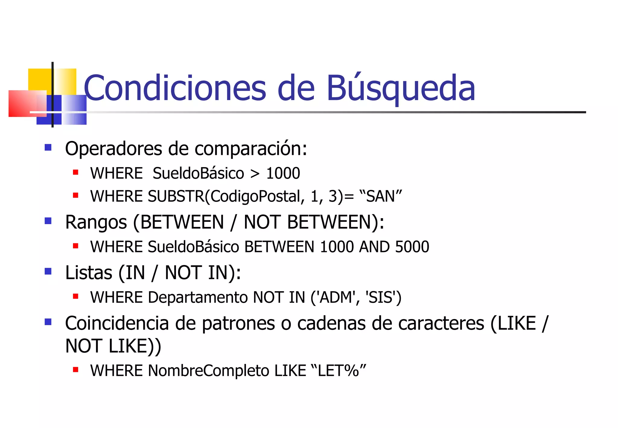 Condiciones de Búsqueda Operadores de comparación: WHERE  SueldoBásico > 1000 WHERE SUBSTR(CodigoPostal, 1, 3)= “SAN” Rangos (BETWEEN / NOT BETWEEN): WHERE SueldoBásico BETWEEN 1000 AND 5000 Listas (IN / NOT IN): WHERE Departamento NOT IN ('ADM', 'SIS') Coincidencia de patrones o cadenas de caracteres (LIKE / NOT LIKE)) WHERE NombreCompleto LIKE “LET%” 