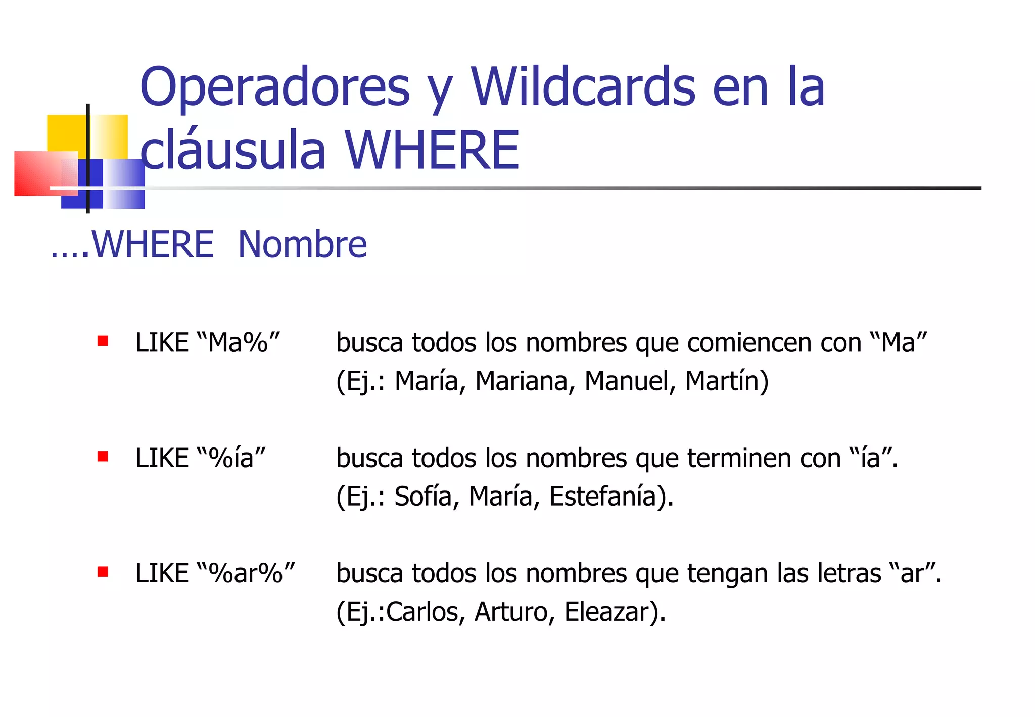 Operadores y Wildcards en la cláusula WHERE … .WHERE  Nombre LIKE “Ma%”  busca todos los nombres que comiencen con “Ma” (Ej.: María, Mariana, Manuel, Martín) LIKE “%ía” busca todos los nombres que terminen con “ía”. (Ej.: Sofía, María, Estefanía). LIKE “%ar%” busca todos los nombres que tengan las letras “ar”. (Ej.:Carlos, Arturo, Eleazar). 