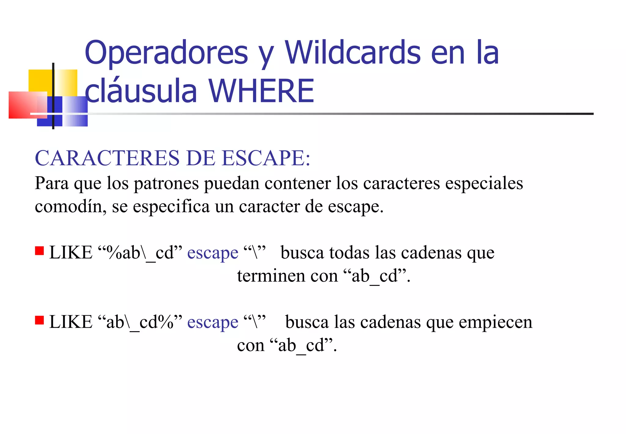 Operadores y Wildcards en la cláusula WHERE CARACTERES DE ESCAPE: Para que los patrones puedan contener los caracteres especiales comodín, se especifica un caracter de escape. LIKE “%ab\_cd”  escape  “\”  busca todas las cadenas que    terminen con “ab_cd”. LIKE “ab\_cd%”  escape  “\”   busca las cadenas que empiecen    con “ab_cd”. 