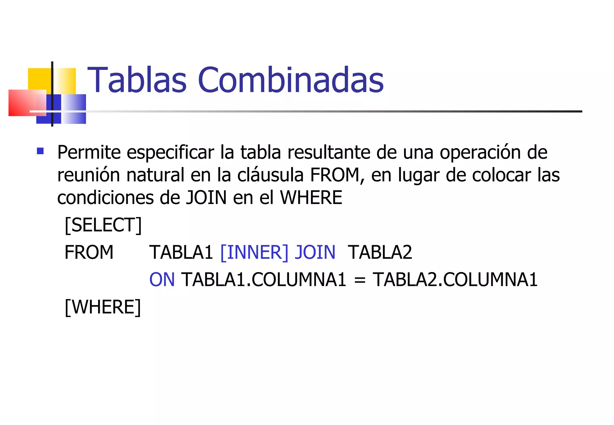 Tablas Combinadas Permite especificar la tabla resultante de una operación de reunión natural en la cláusula FROM, en lugar de colocar las condiciones de JOIN en el WHERE [SELECT]  FROM  TABLA1  [INNER] JOIN   TABLA2 ON  TABLA1.COLUMNA1 = TABLA2.COLUMNA1  [WHERE] 