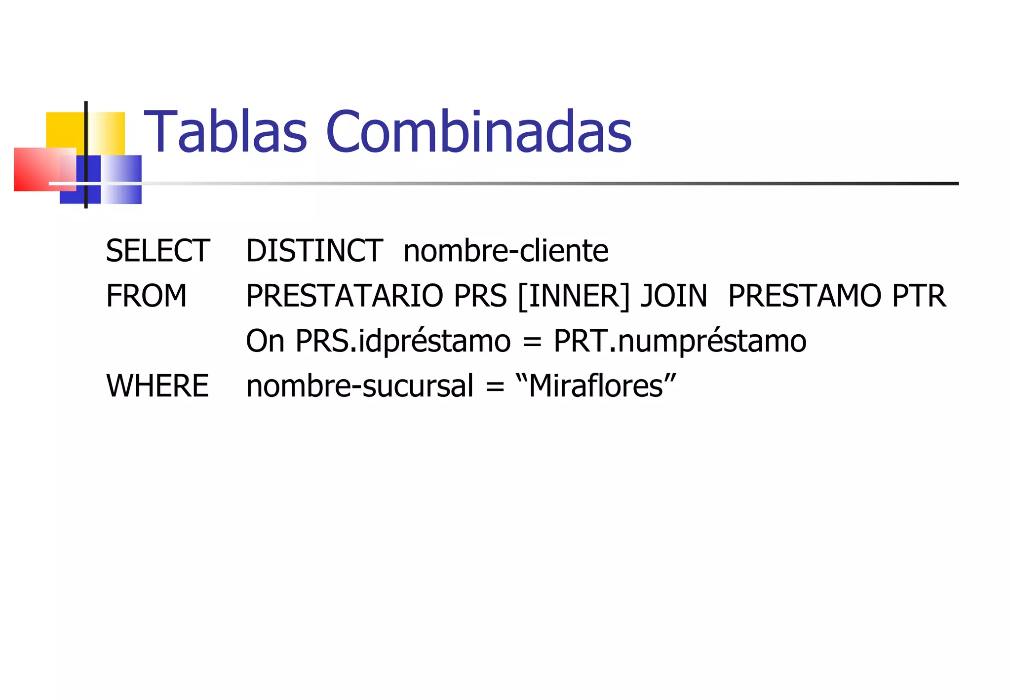 Tablas Combinadas SELECT  DISTINCT  nombre-cliente FROM  PRESTATARIO PRS [INNER] JOIN  PRESTAMO PTR On PRS.idpréstamo = PRT.numpréstamo  WHERE nombre-sucursal = “Miraflores” 