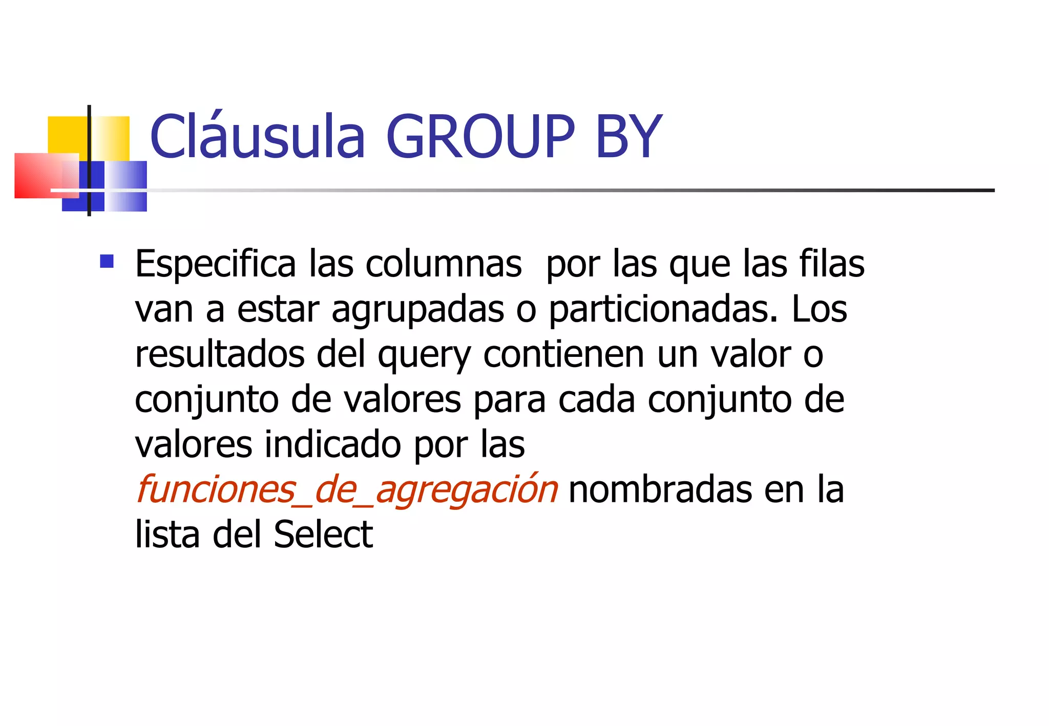 Cláusula GROUP BY Especifica las columnas  por las que las filas van a estar agrupadas o particionadas. Los resultados del query contienen un valor o conjunto de valores para cada conjunto de valores indicado por las  funciones_de_agregación  nombradas en la lista del Select 