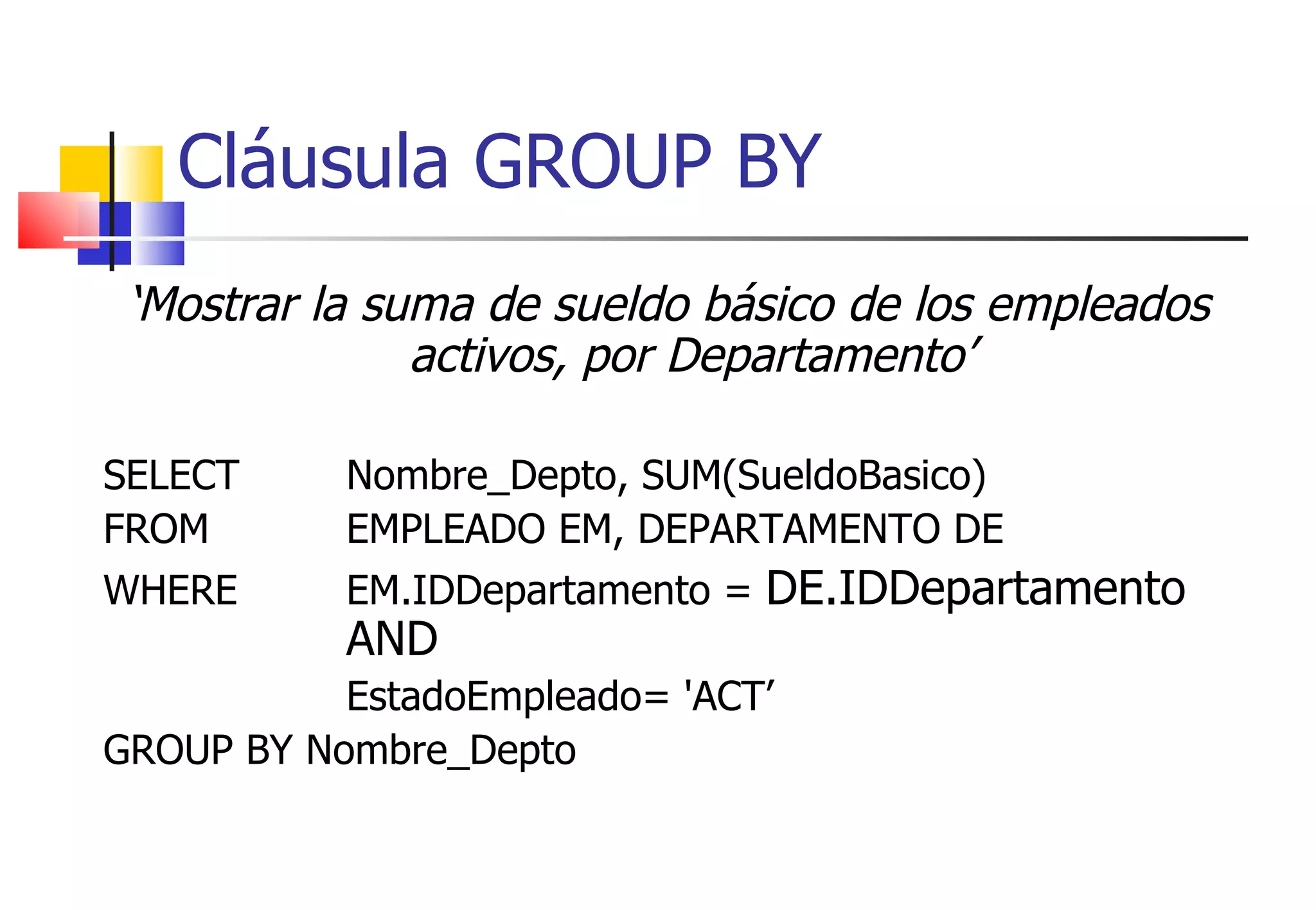 ‘ Mostrar la suma de sueldo básico de los empleados activos, por Departamento’ SELECT Nombre_Depto, SUM(SueldoBasico) FROM  EMPLEADO EM, DEPARTAMENTO DE WHERE EM.IDDepartamento =  DE.IDDepartamento  AND EstadoEmpleado= 'ACT’ GROUP BY Nombre_Depto Cláusula GROUP BY 