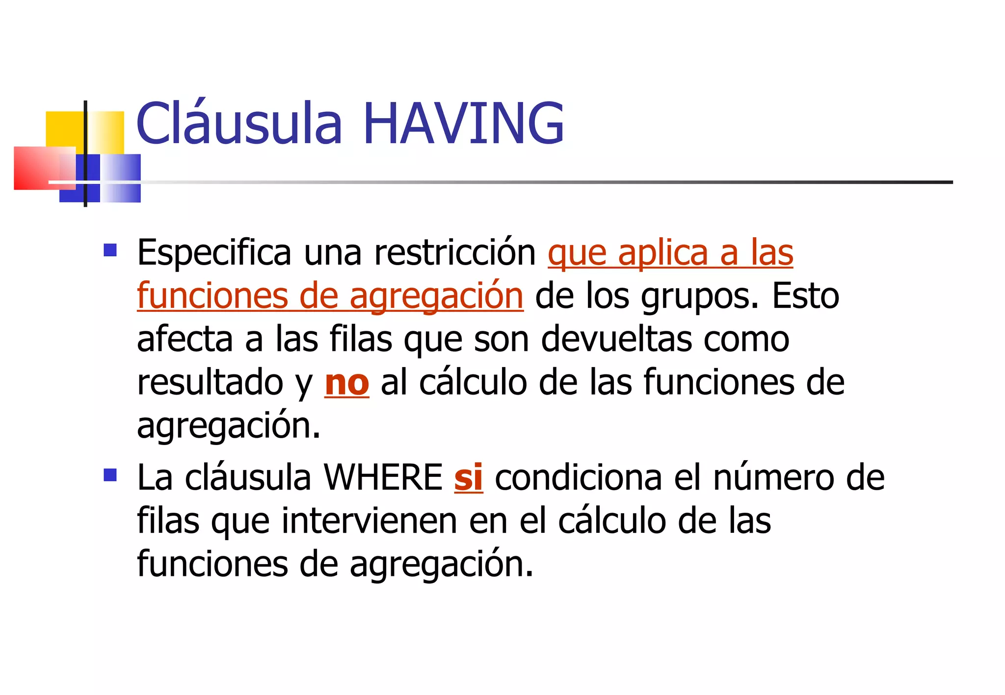 Especifica una restricción  que aplica a las funciones de agregación  de los grupos. Esto afecta a las filas que son devueltas como resultado y  no  al cálculo de las funciones de agregación.  La cláusula WHERE  si  condiciona el número de filas que intervienen en el cálculo de las funciones de agregación. Cláusula HAVING 
