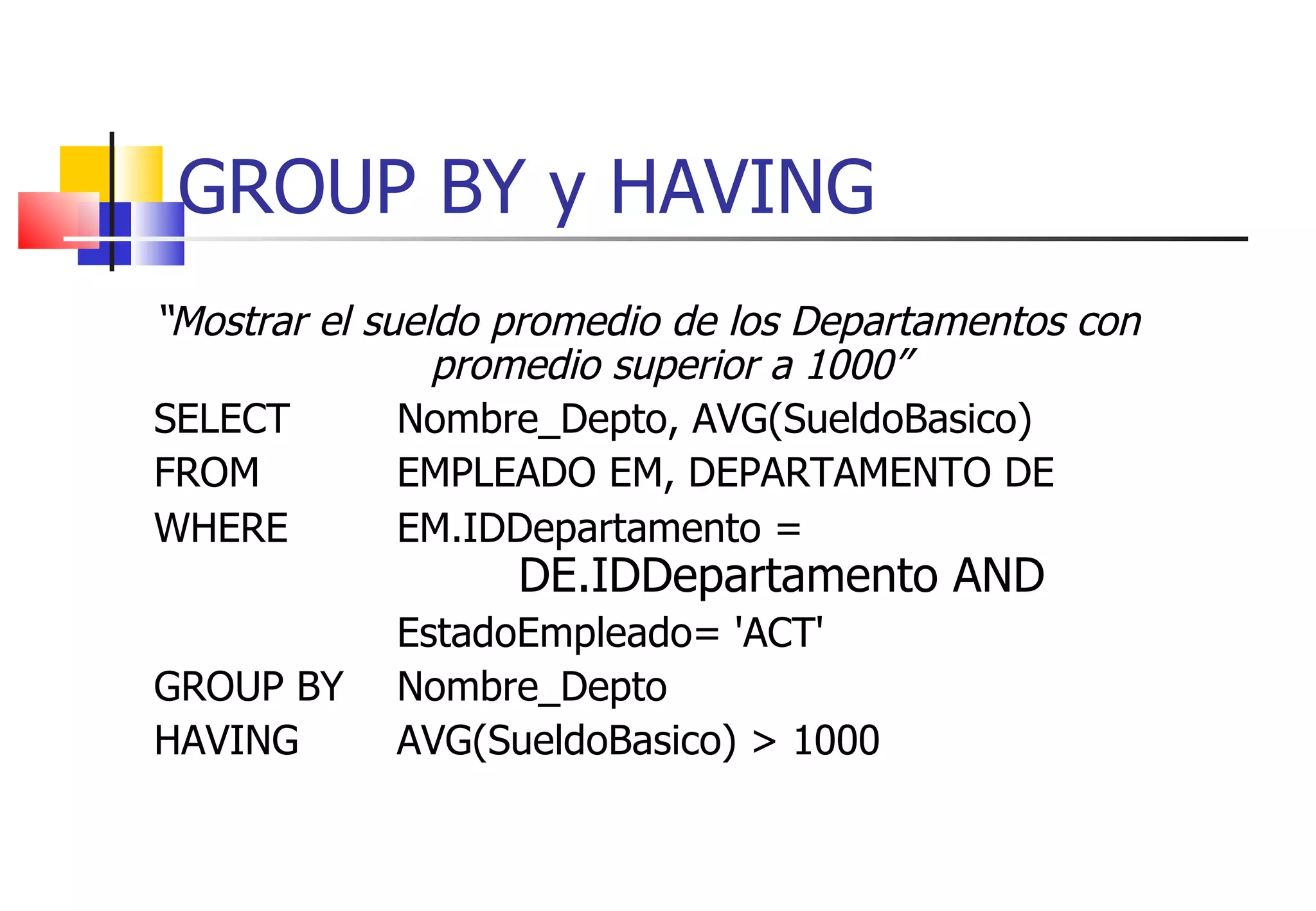 GROUP BY y HAVING “ Mostrar el sueldo promedio de los Departamentos con promedio superior a 1000” SELECT Nombre_Depto, AVG(SueldoBasico) FROM  EMPLEADO EM, DEPARTAMENTO DE WHERE EM.IDDepartamento =  DE.IDDepartamento AND EstadoEmpleado= 'ACT' GROUP BY  Nombre_Depto HAVING  AVG(SueldoBasico) > 1000 