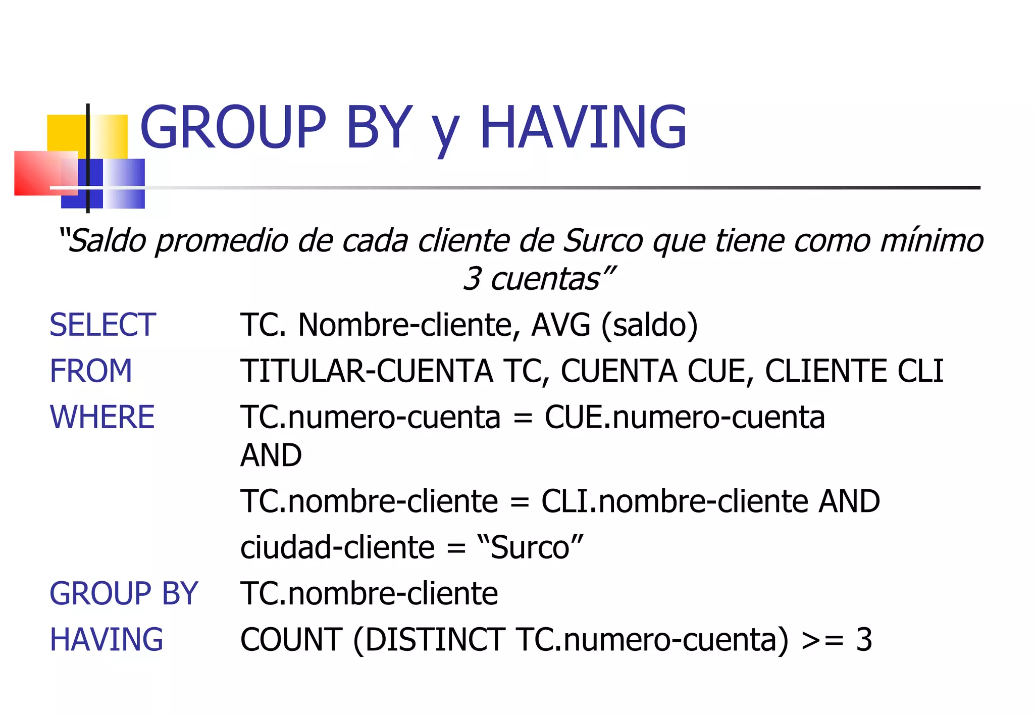 “ Saldo promedio de cada cliente de Surco que tiene como mínimo 3 cuentas” SELECT TC. Nombre-cliente, AVG (saldo) FROM  TITULAR-CUENTA TC, CUENTA CUE, CLIENTE CLI WHERE TC.numero-cuenta = CUE.numero-cuenta  AND  TC.nombre-cliente = CLI.nombre-cliente AND  ciudad-cliente = “Surco” GROUP BY   TC.nombre-cliente HAVING  COUNT (DISTINCT TC.numero-cuenta) >= 3 GROUP BY y HAVING 