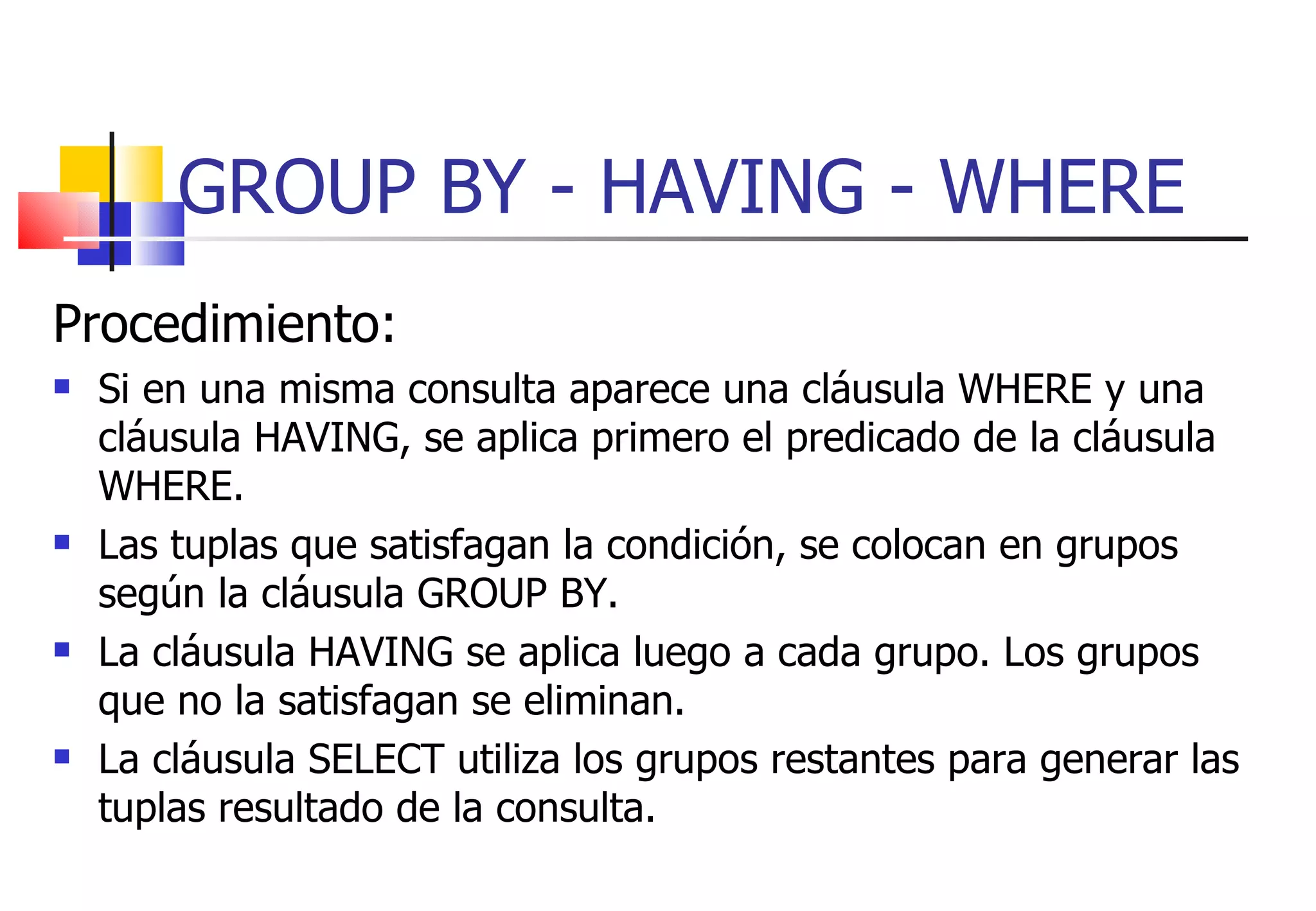 GROUP BY - HAVING - WHERE Procedimiento: Si en una misma consulta aparece una cláusula WHERE y una cláusula HAVING, se aplica primero el predicado de la cláusula WHERE. Las tuplas que satisfagan la condición, se colocan en grupos según la cláusula GROUP BY. La cláusula HAVING se aplica luego a cada grupo. Los grupos que no la satisfagan se eliminan. La cláusula SELECT utiliza los grupos restantes para generar las tuplas resultado de la consulta.  