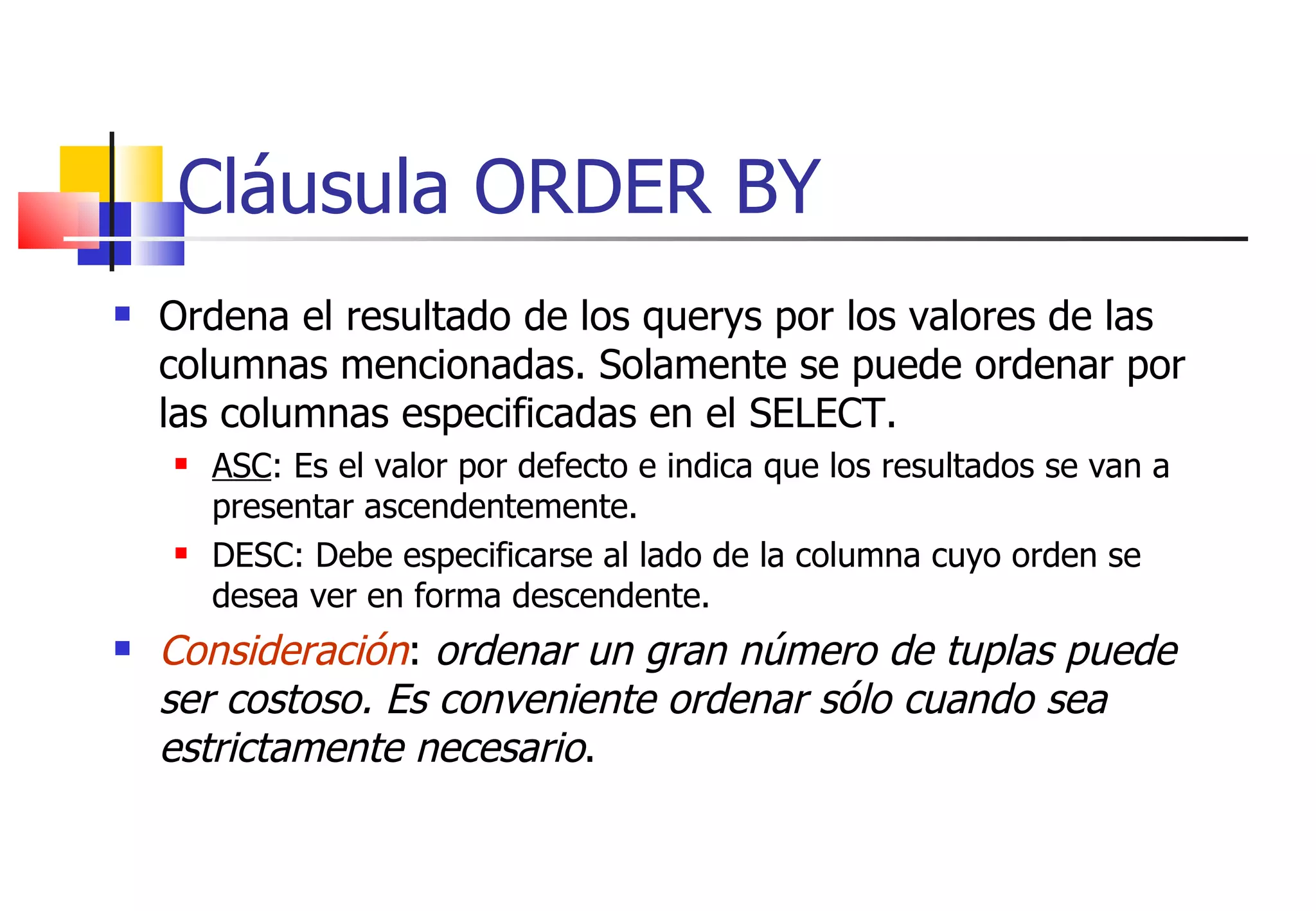 Cláusula ORDER BY Ordena el resultado de los querys por los valores de las columnas mencionadas. Solamente se puede ordenar por las columnas especificadas en el SELECT. ASC : Es el valor por defecto e indica que los resultados se van a presentar ascendentemente. DESC: Debe especificarse al lado de la columna cuyo orden se desea ver en forma descendente. Consideración :  ordenar un gran número de tuplas puede ser costoso. Es conveniente ordenar sólo cuando sea estrictamente necesario . 