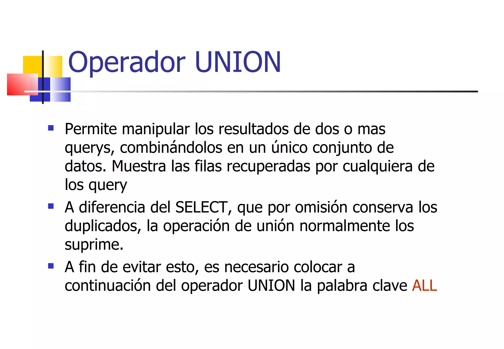 Permite manipular los resultados de dos o mas querys, combinándolos en un único conjunto de datos. Muestra las filas recuperadas por cualquiera de los query A diferencia del SELECT, que por omisión conserva los duplicados, la operación de unión normalmente los suprime. A fin de evitar esto, es necesario colocar a continuación del operador UNION la palabra clave  ALL Operador UNION 