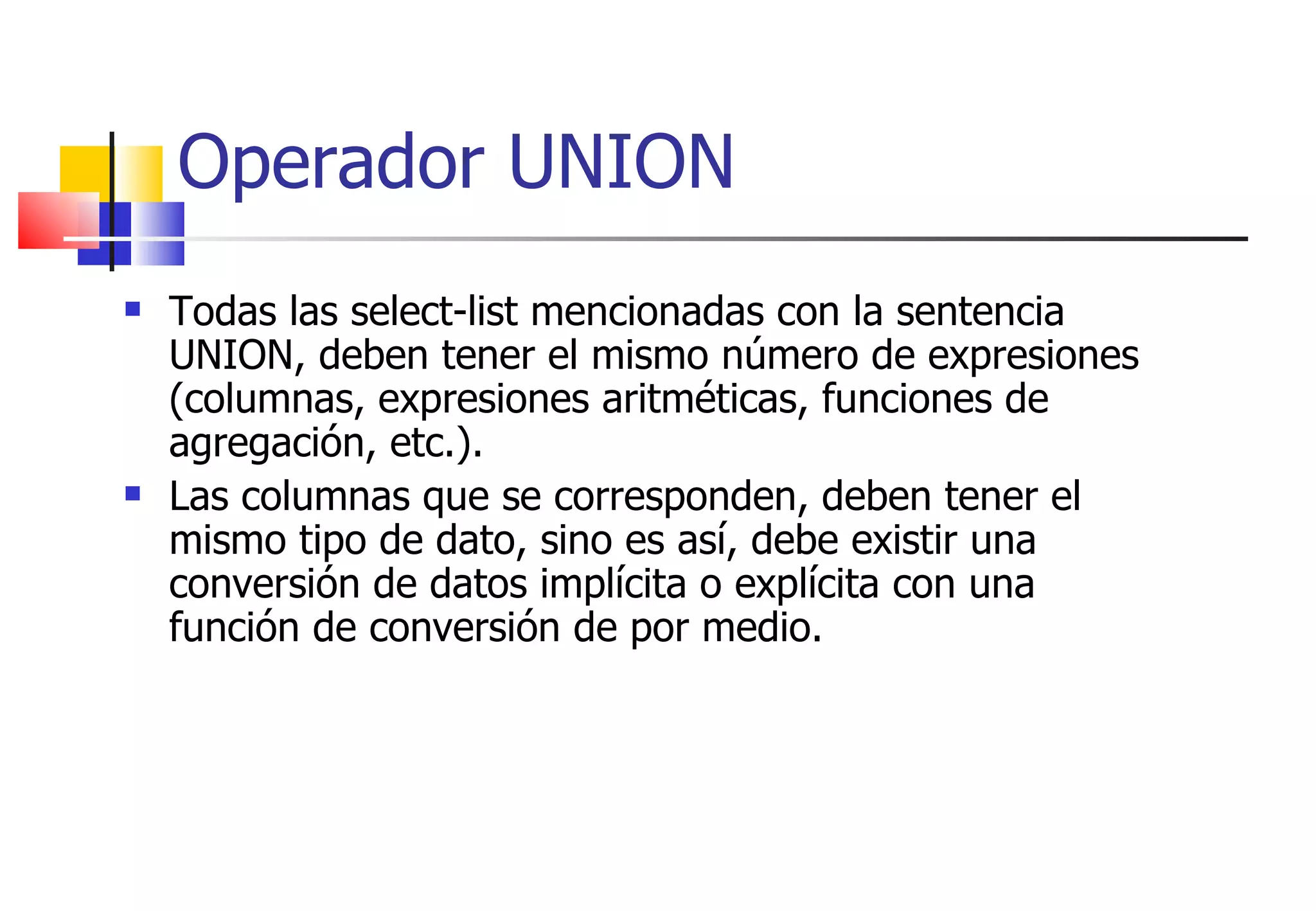 Todas las select-list mencionadas con la sentencia UNION, deben tener el mismo número de expresiones (columnas, expresiones aritméticas, funciones de agregación, etc.). Las columnas que se corresponden, deben tener el mismo tipo de dato, sino es así, debe existir una conversión de datos implícita o explícita con una función de conversión de por medio. Operador UNION 