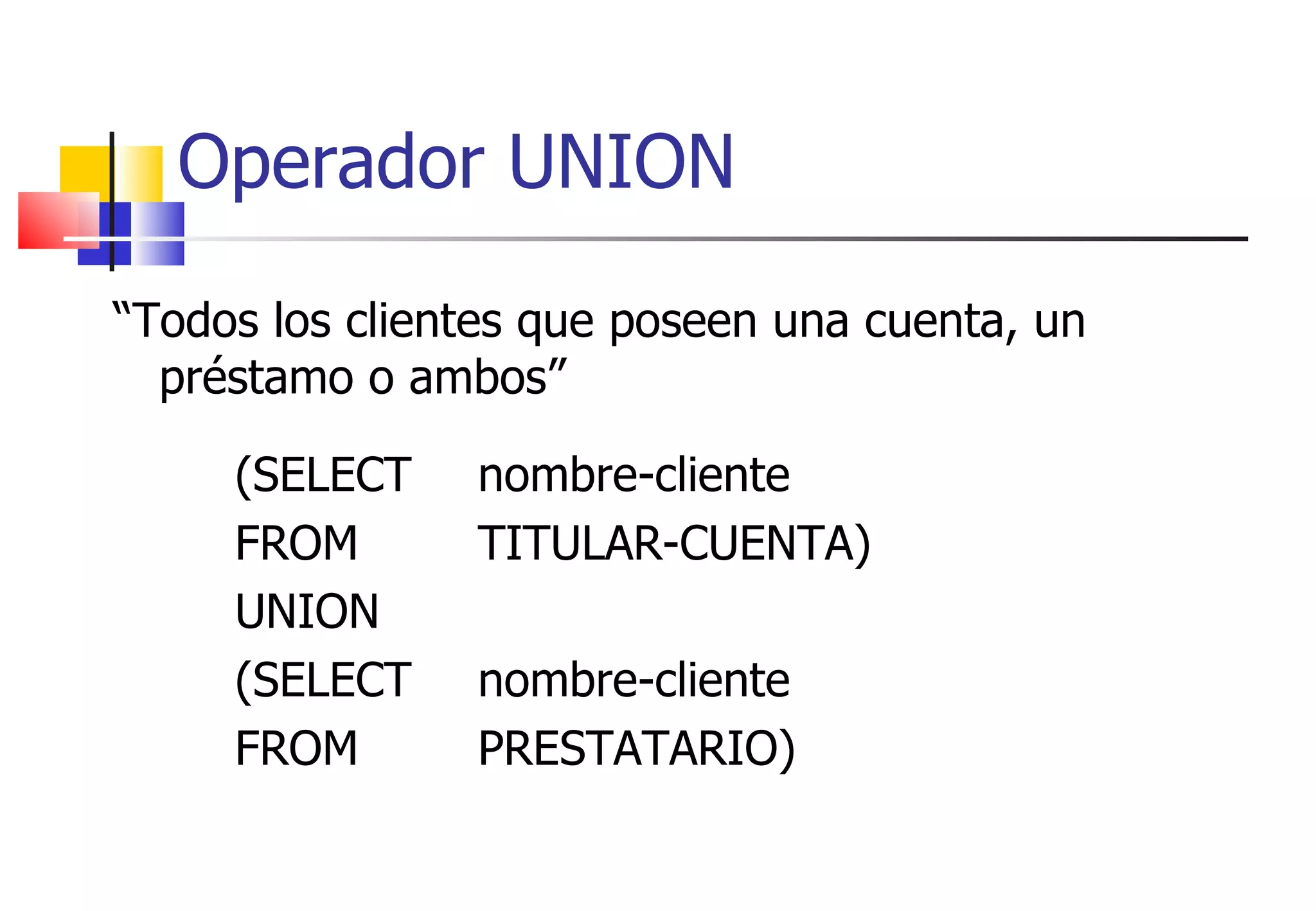 “ Todos los clientes que poseen una cuenta, un préstamo o ambos” (SELECT nombre-cliente FROM  TITULAR-CUENTA)  UNION (SELECT nombre-cliente FROM PRESTATARIO) Operador UNION 