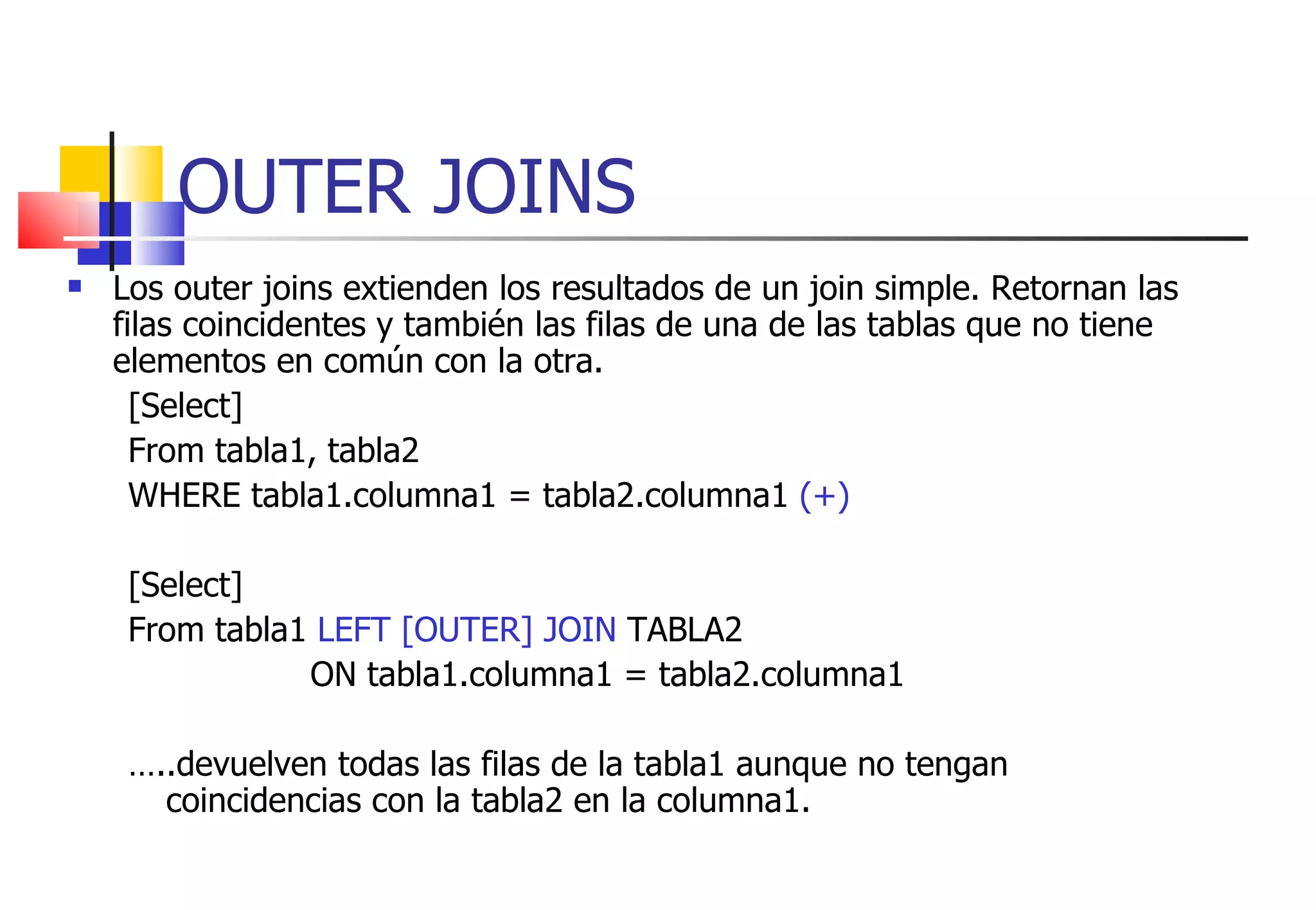 OUTER JOINS Los outer joins extienden los resultados de un join simple. Retornan las filas coincidentes y también las filas de una de las tablas que no tiene elementos en común con la otra. [Select] From tabla1, tabla2 WHERE tabla1.columna1 = tabla2.columna1  (+) [Select] From tabla1  LEFT [OUTER] JOIN  TABLA2  ON tabla1.columna1 = tabla2.columna1  … ..devuelven todas las filas de la tabla1 aunque no tengan coincidencias con la tabla2 en la columna1. 