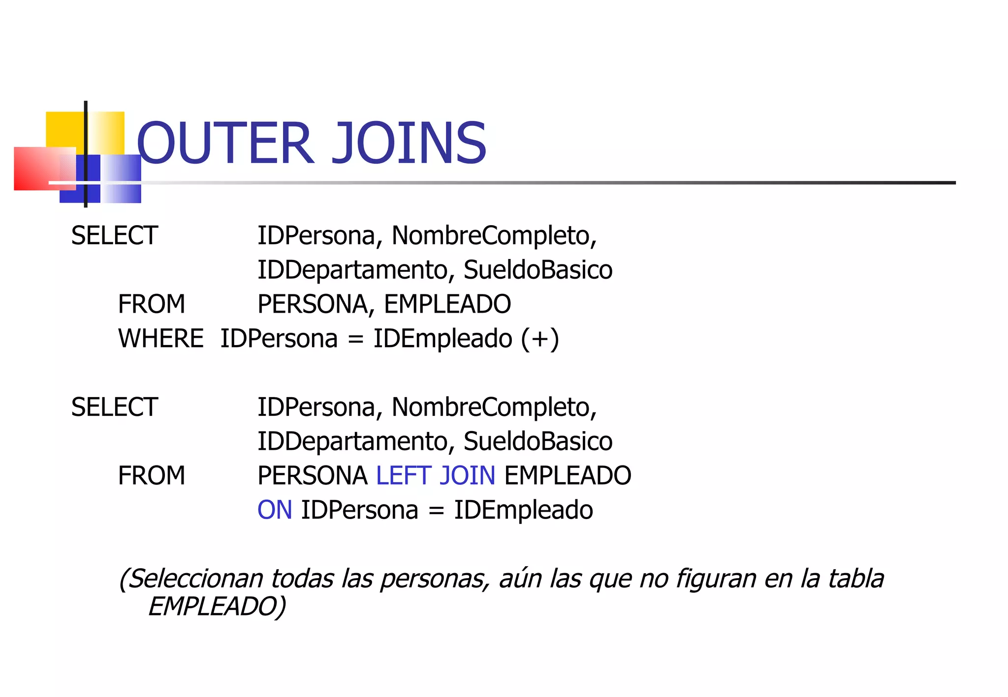 OUTER JOINS SELECT  IDPersona, NombreCompleto,  IDDepartamento, SueldoBasico FROM  PERSONA, EMPLEADO WHERE  IDPersona = IDEmpleado (+) SELECT  IDPersona, NombreCompleto,  IDDepartamento, SueldoBasico FROM  PERSONA  LEFT JOIN  EMPLEADO ON  IDPersona = IDEmpleado (Seleccionan todas las personas, aún las que no figuran en la tabla EMPLEADO) 