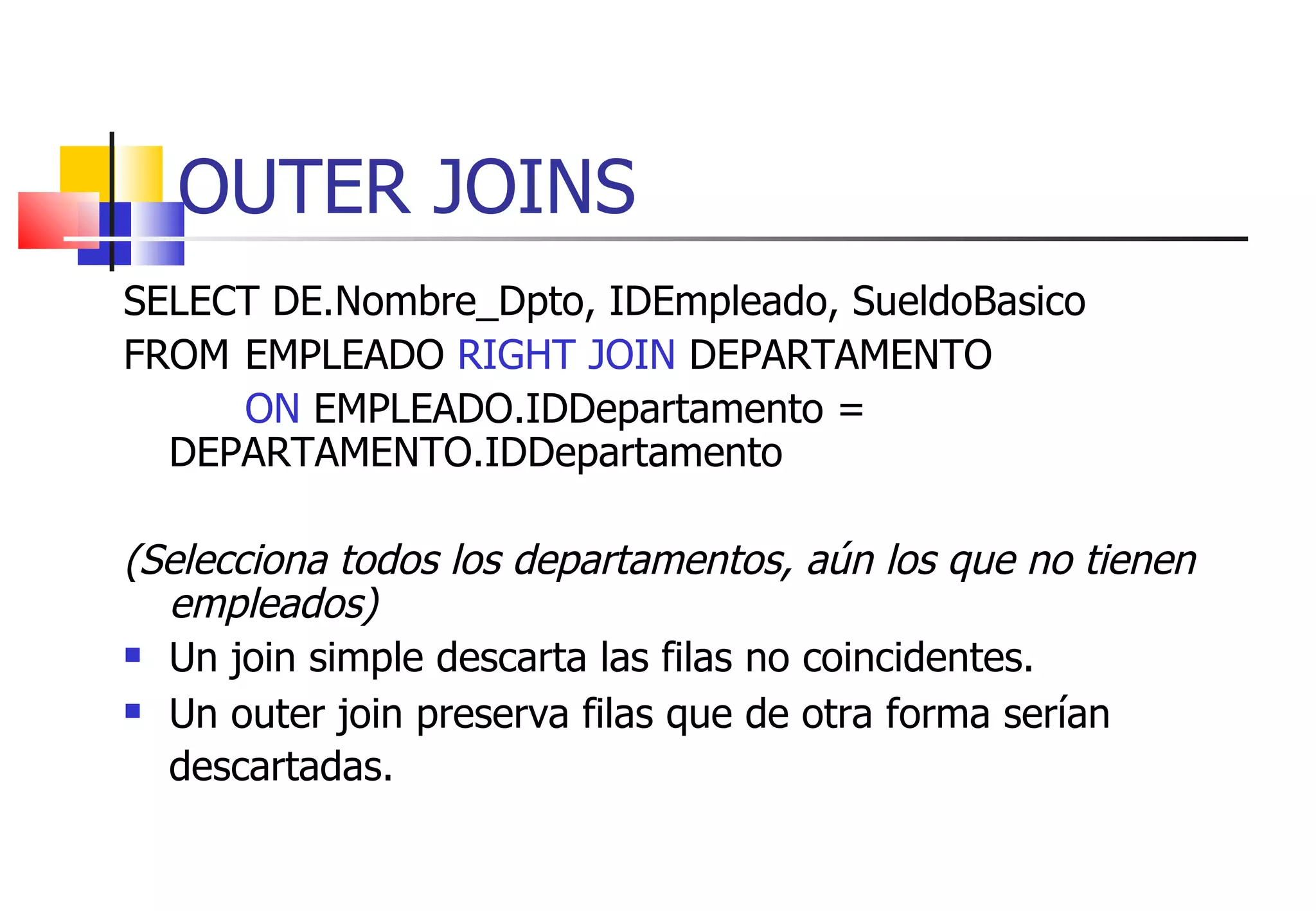 OUTER JOINS SELECT DE.Nombre_Dpto, IDEmpleado, SueldoBasico FROM  EMPLEADO  RIGHT JOIN  DEPARTAMENTO ON  EMPLEADO.IDDepartamento =  DEPARTAMENTO.IDDepartamento (Selecciona todos los departamentos, aún los que no tienen empleados) Un join simple descarta las filas no coincidentes. Un outer join preserva filas que de otra forma serían descartadas.   