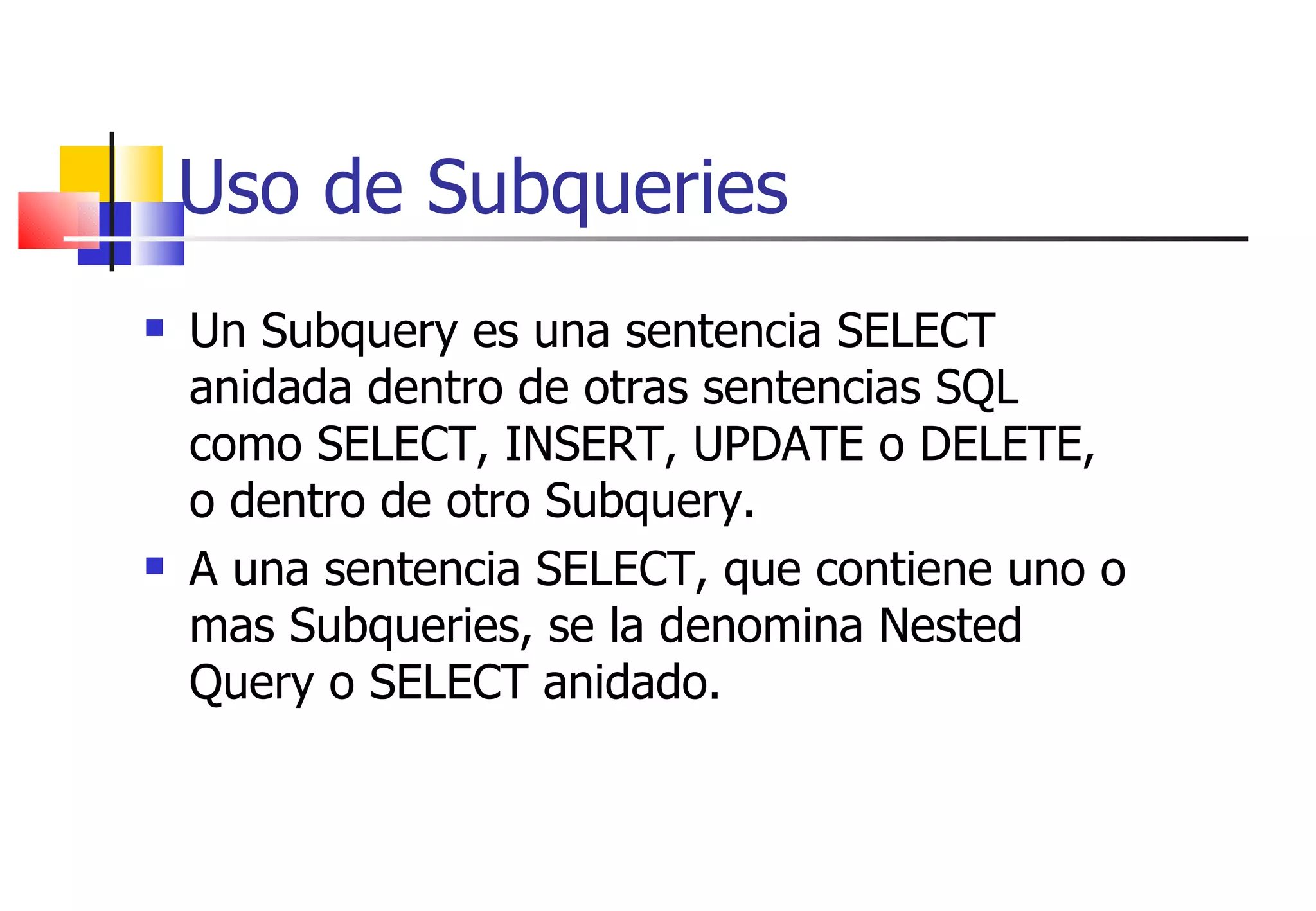 Uso de Subqueries Un Subquery es una sentencia SELECT anidada dentro de otras sentencias SQL como SELECT, INSERT, UPDATE o DELETE, o dentro de otro Subquery. A una sentencia SELECT, que contiene uno o mas Subqueries, se la denomina Nested Query o SELECT anidado. 