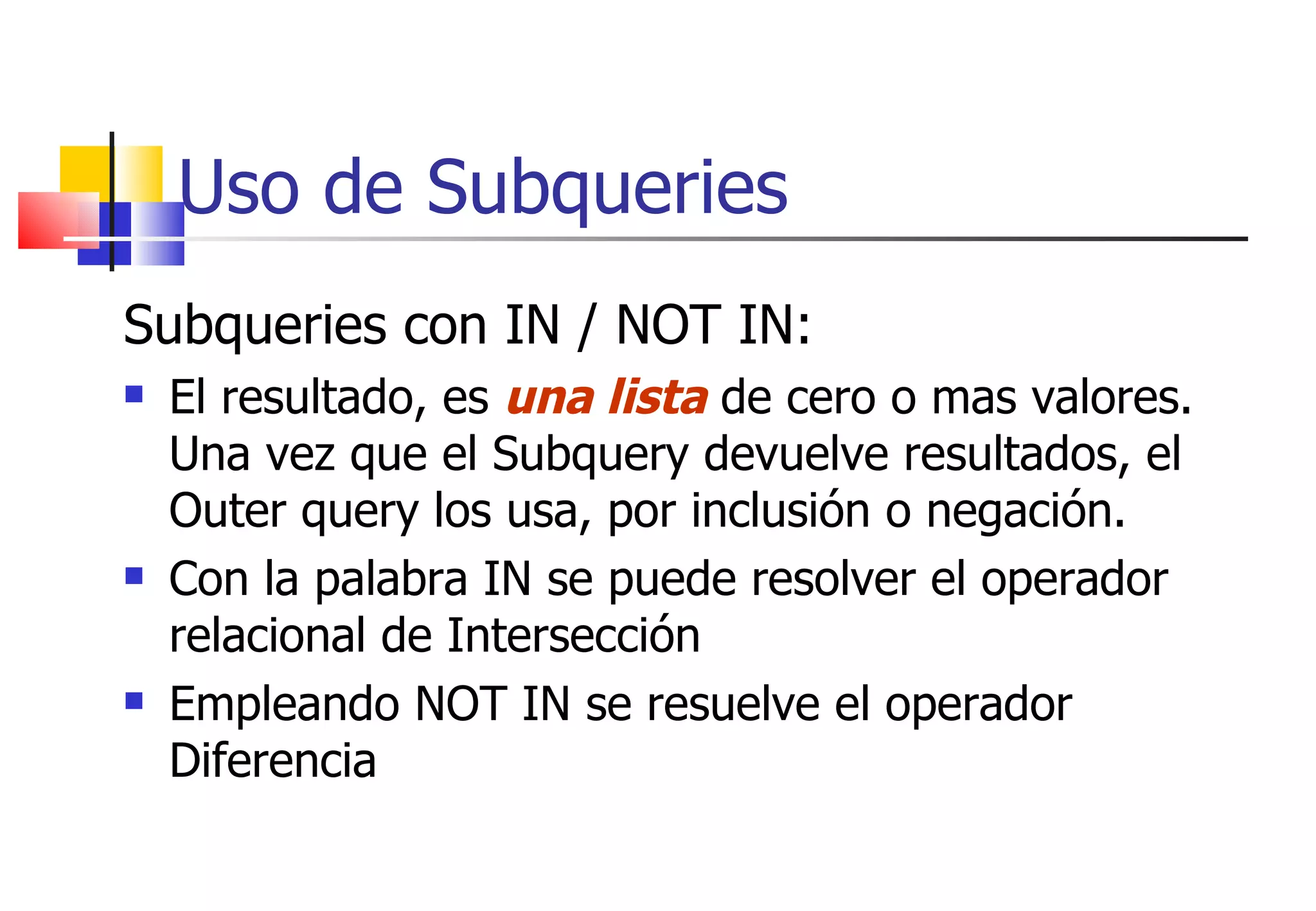 Uso de Subqueries Subqueries con IN / NOT IN: El resultado, es  una lista  de cero o mas valores. Una vez que el Subquery devuelve resultados, el Outer query los usa, por inclusión o negación. Con la palabra IN se puede resolver el operador relacional de Intersección Empleando NOT IN se resuelve el operador Diferencia 