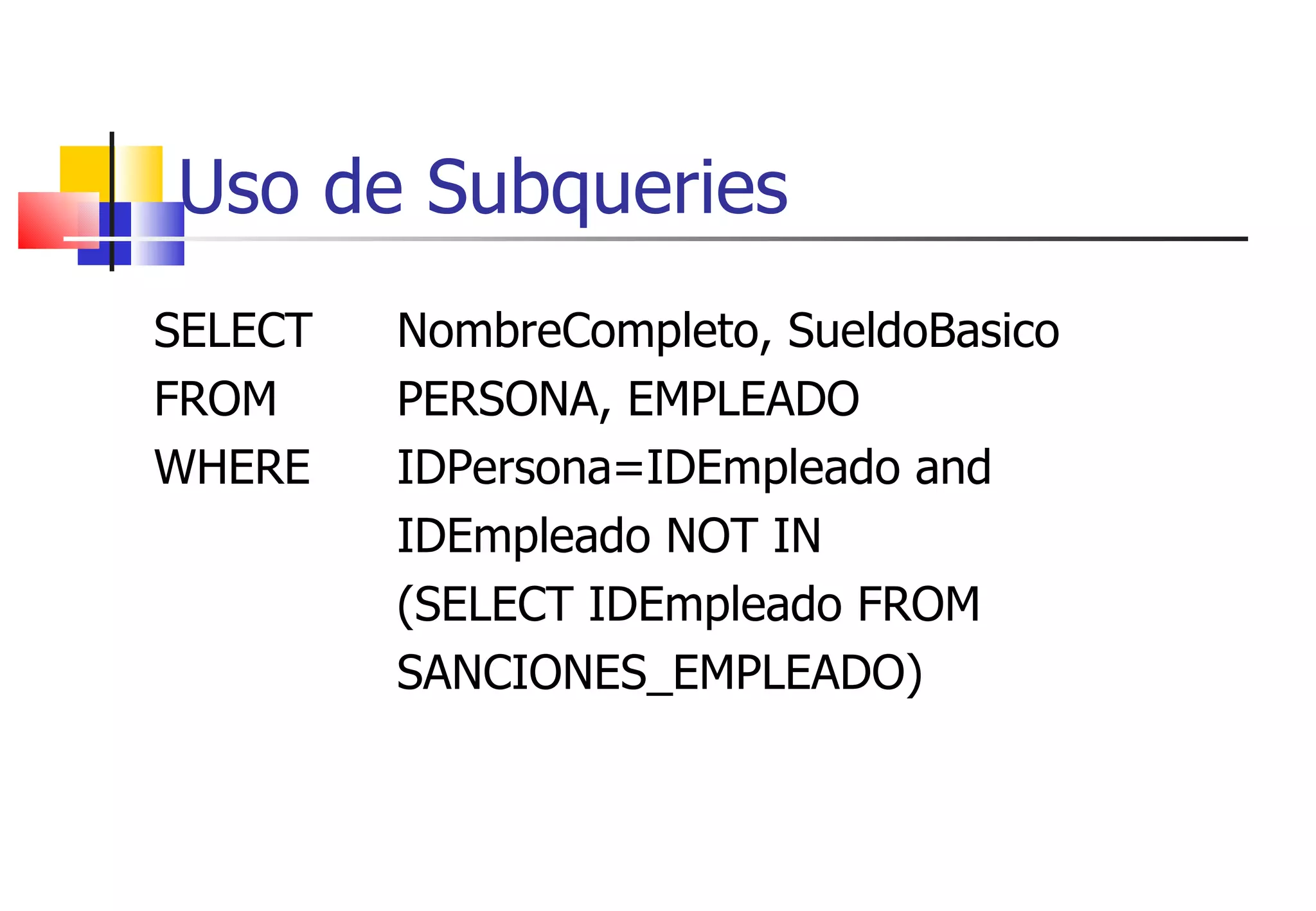 Uso de Subqueries SELECT  NombreCompleto, SueldoBasico FROM  PERSONA, EMPLEADO WHERE  IDPersona=IDEmpleado and   IDEmpleado NOT IN  (SELECT IDEmpleado FROM  SANCIONES_EMPLEADO) 