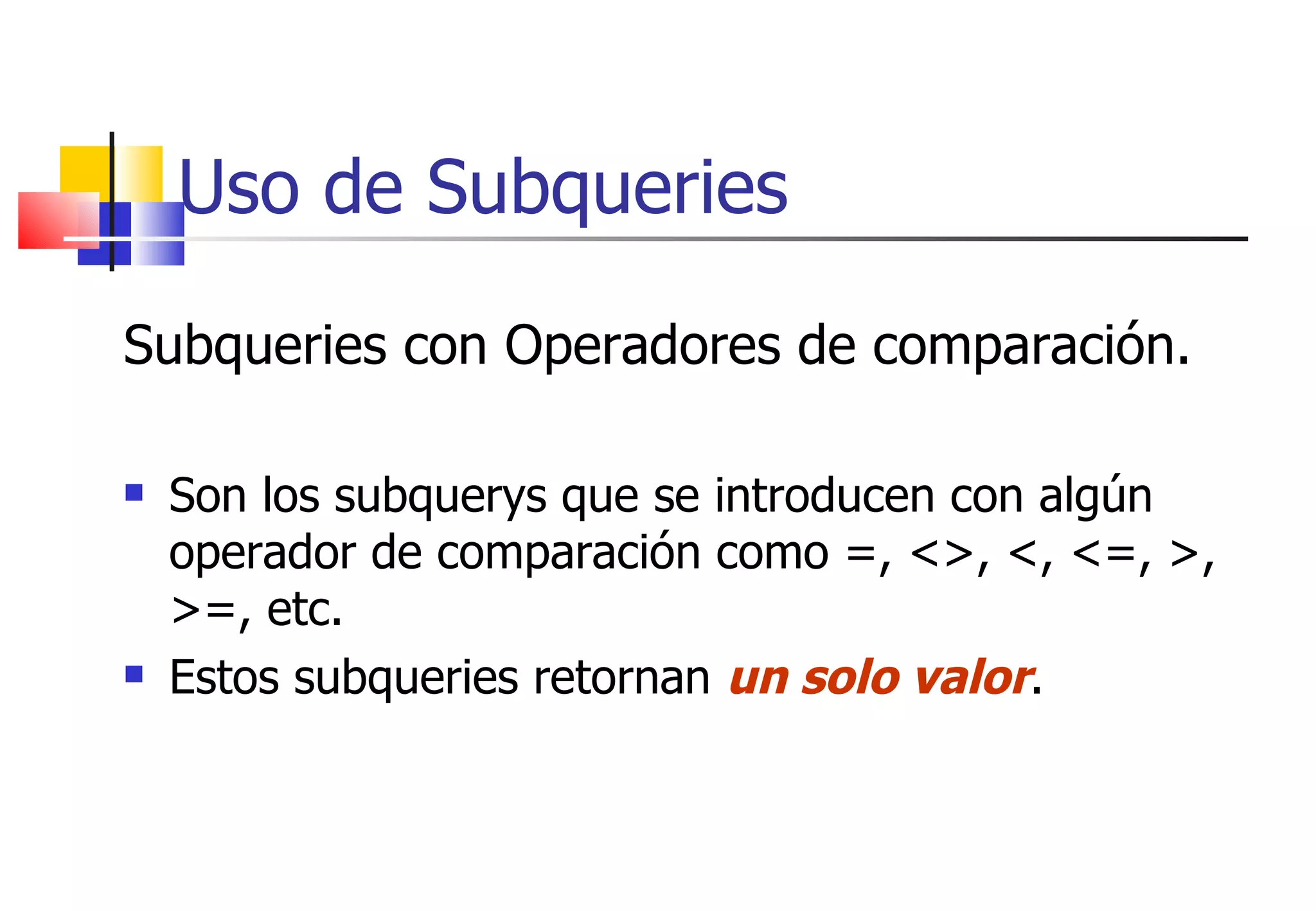 Uso de Subqueries Subqueries con Operadores de comparación.  Son los subquerys que se introducen con algún operador de comparación como =, <>, <, <=, >, >=, etc.  Estos subqueries retornan  un solo valor . 