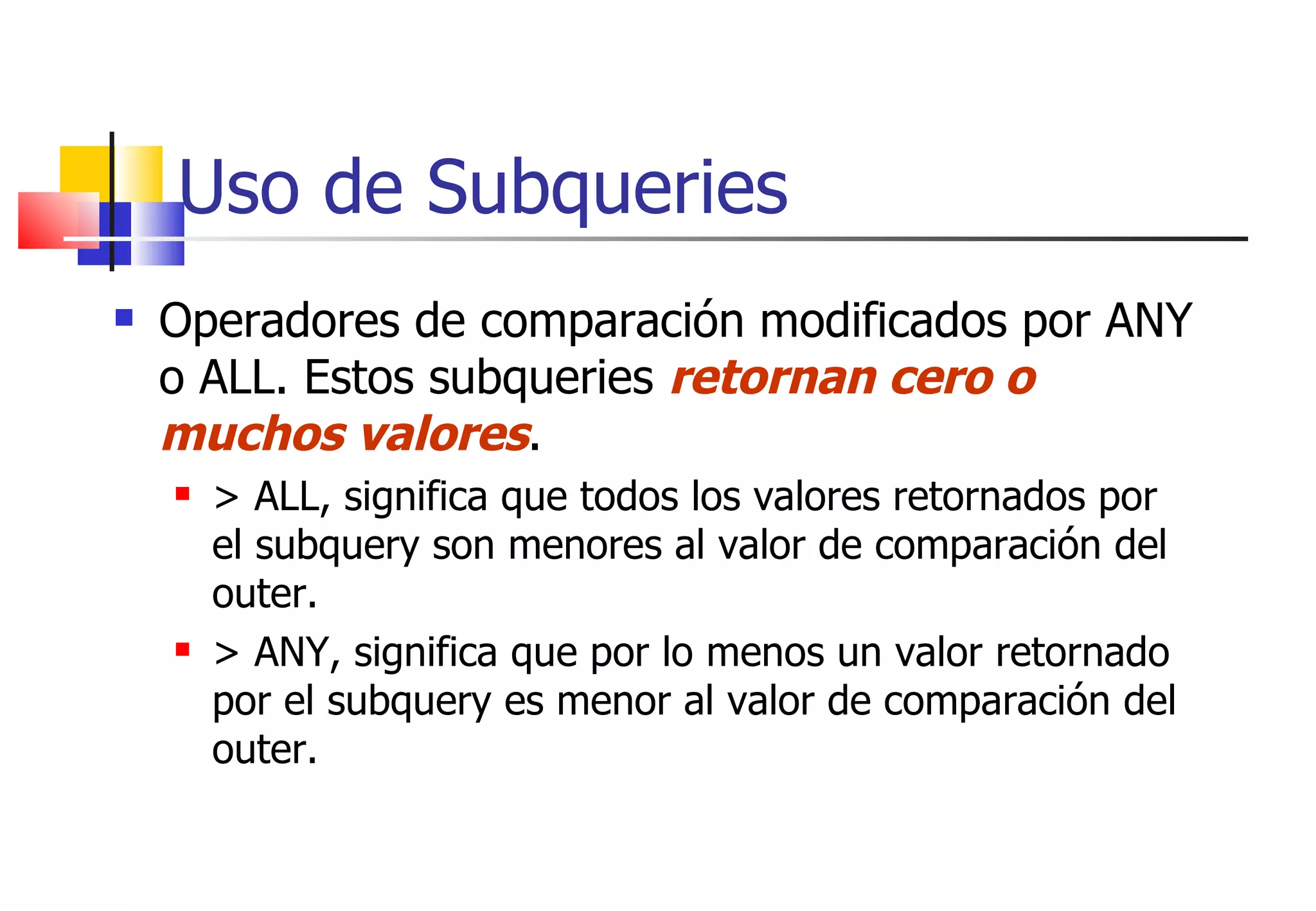 Uso de Subqueries Operadores de comparación modificados por ANY o ALL. Estos subqueries  retornan cero o muchos valores . > ALL, significa que todos los valores retornados por el subquery son menores al valor de comparación del outer. > ANY, significa que por lo menos un valor retornado por el subquery es menor al valor de comparación del outer. 