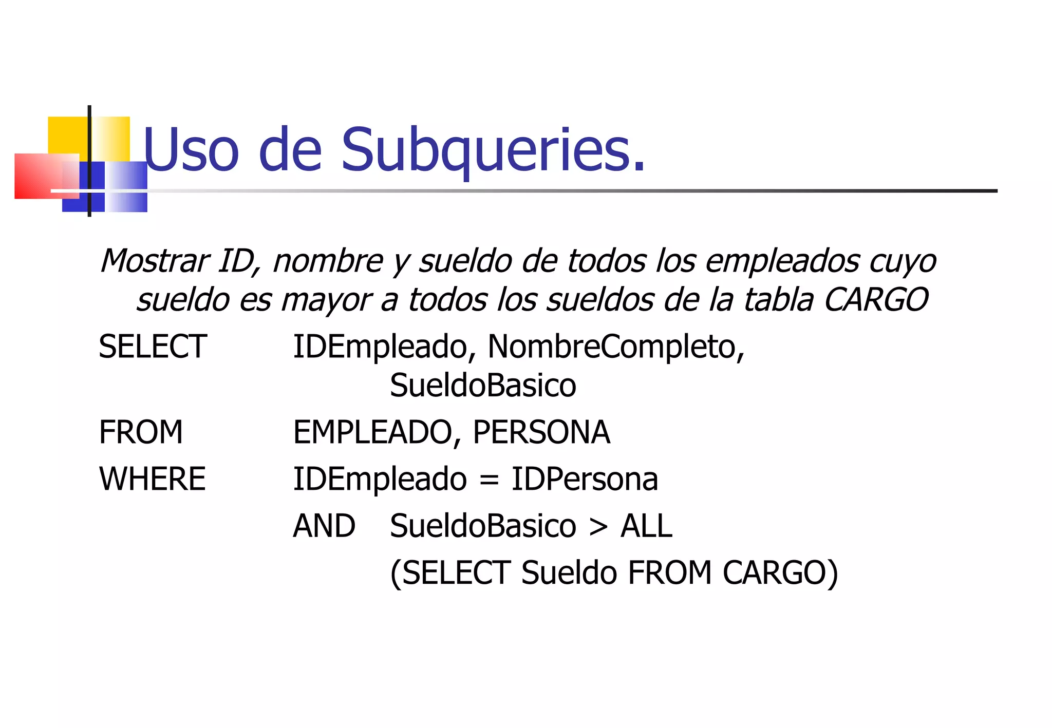 Uso de Subqueries. Mostrar ID, nombre y sueldo de todos los empleados cuyo sueldo es mayor a todos los sueldos de la tabla CARGO SELECT  IDEmpleado, NombreCompleto,  SueldoBasico FROM  EMPLEADO, PERSONA WHERE  IDEmpleado = IDPersona AND  SueldoBasico > ALL (SELECT Sueldo FROM CARGO) 