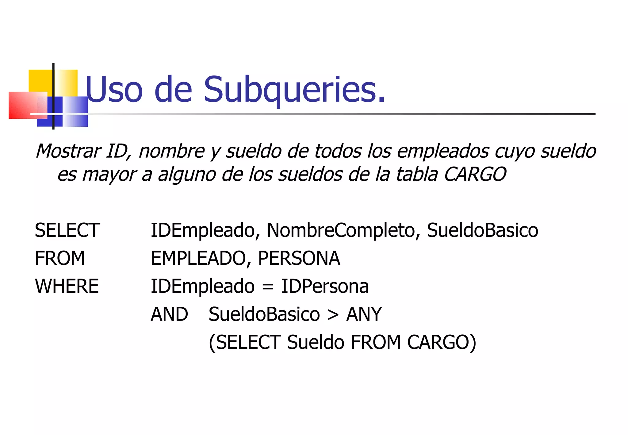 Uso de Subqueries. Mostrar ID, nombre y sueldo de todos los empleados cuyo sueldo es mayor a alguno de los sueldos de la tabla CARGO SELECT  IDEmpleado, NombreCompleto, SueldoBasico FROM  EMPLEADO, PERSONA WHERE  IDEmpleado = IDPersona AND  SueldoBasico > ANY (SELECT Sueldo FROM CARGO) 