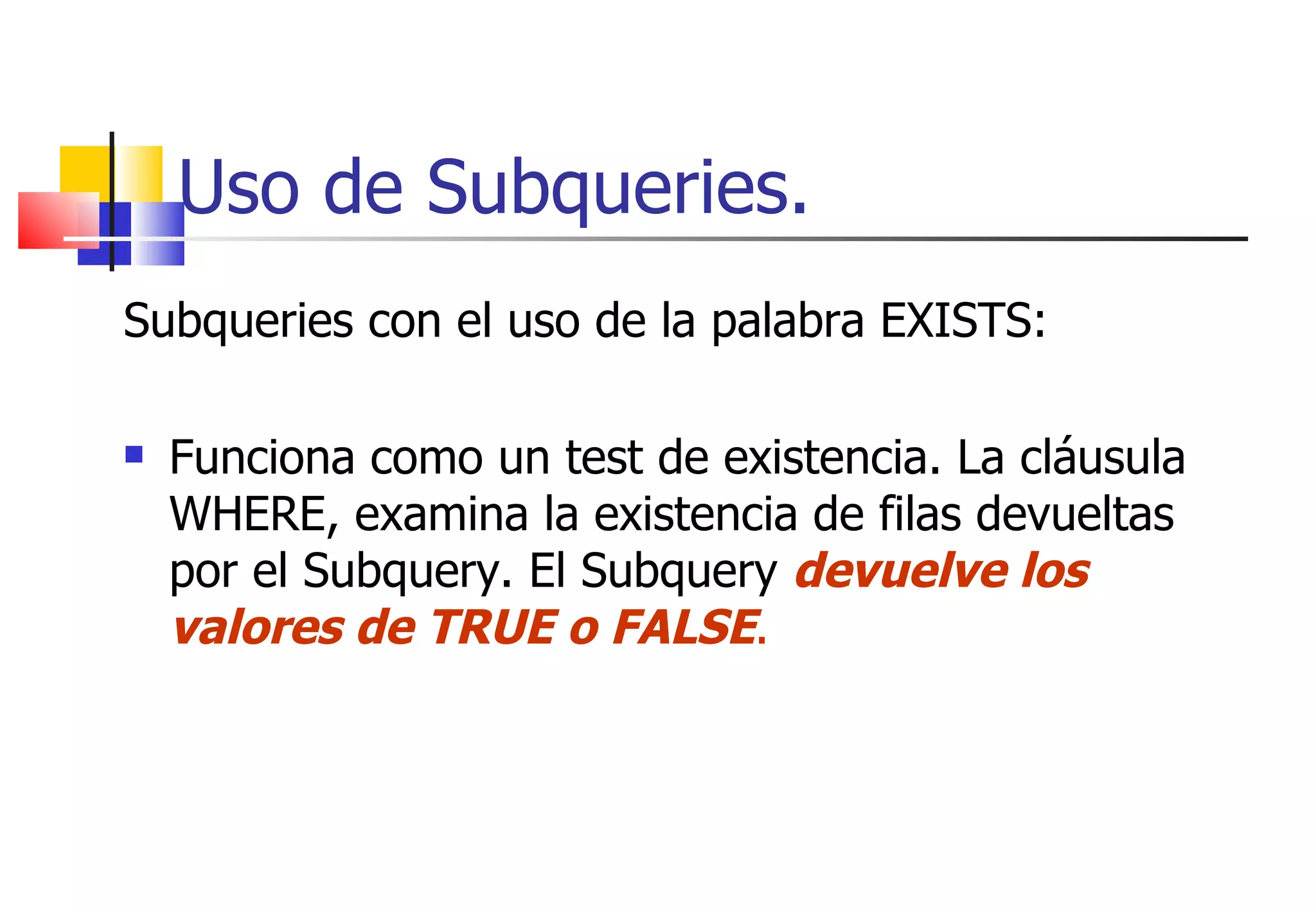 Uso de Subqueries. Subqueries con el uso de la palabra EXISTS: Funciona como un test de existencia. La cláusula WHERE, examina la existencia de filas devueltas por el Subquery. El Subquery  devuelve los valores de TRUE o FALSE . 