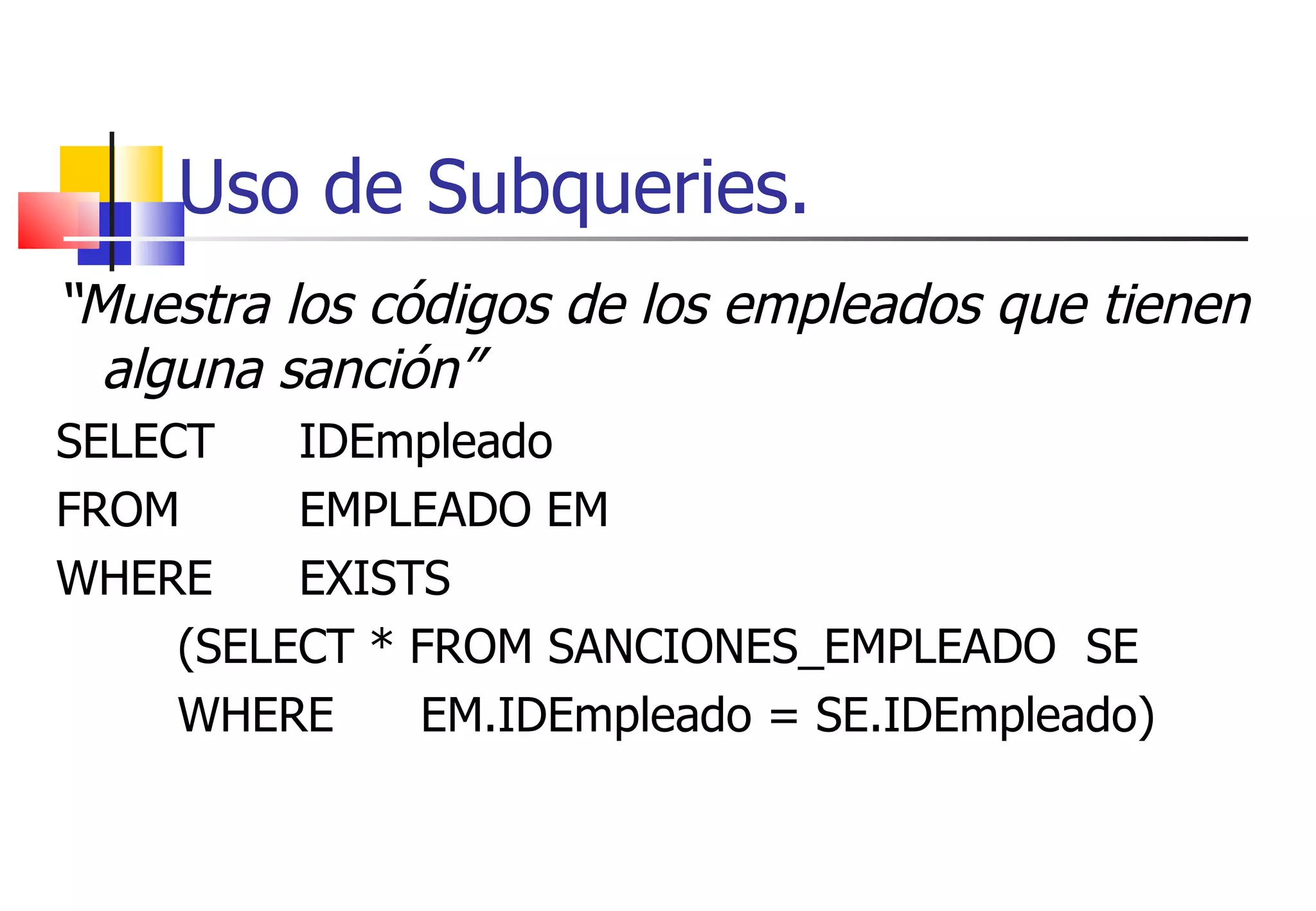 Uso de Subqueries. “ Muestra los códigos de los empleados que tienen alguna sanción” SELECT  IDEmpleado  FROM  EMPLEADO EM WHERE  EXISTS  (SELECT * FROM SANCIONES_EMPLEADO  SE WHERE  EM.IDEmpleado = SE.IDEmpleado) 
