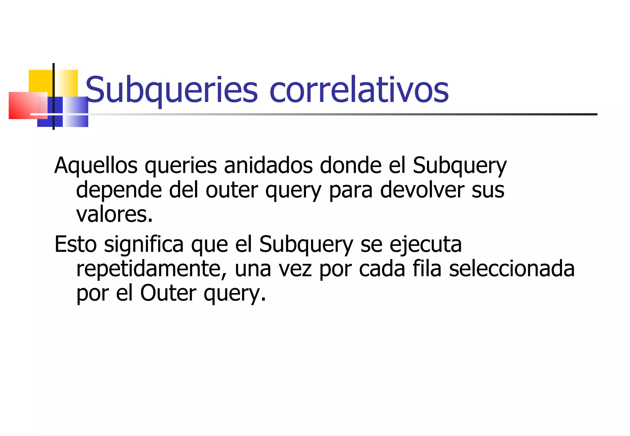 Subqueries correlativos Aquellos queries anidados donde el Subquery depende del outer query para devolver sus valores.  Esto significa que el Subquery se ejecuta repetidamente, una vez por cada fila seleccionada por el Outer query. 