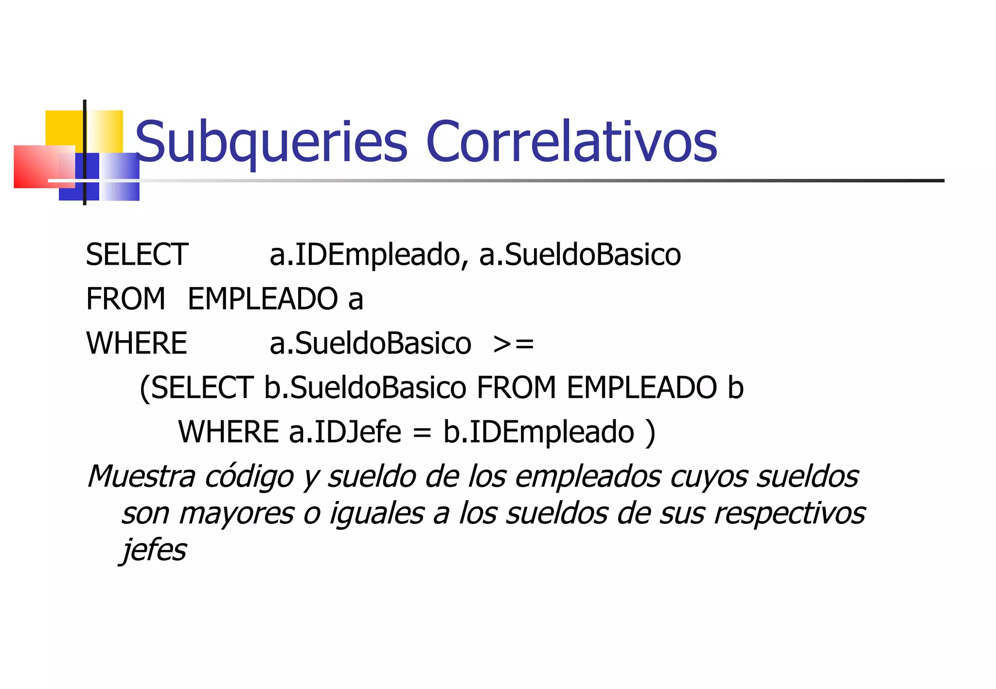 Subqueries Correlativos SELECT  a.IDEmpleado, a.SueldoBasico FROM   EMPLEADO a  WHERE  a.SueldoBasico  >= (SELECT b.SueldoBasico FROM EMPLEADO b WHERE a.IDJefe = b.IDEmpleado ) Muestra código y sueldo de los empleados cuyos sueldos son mayores o iguales a los sueldos de sus respectivos jefes 