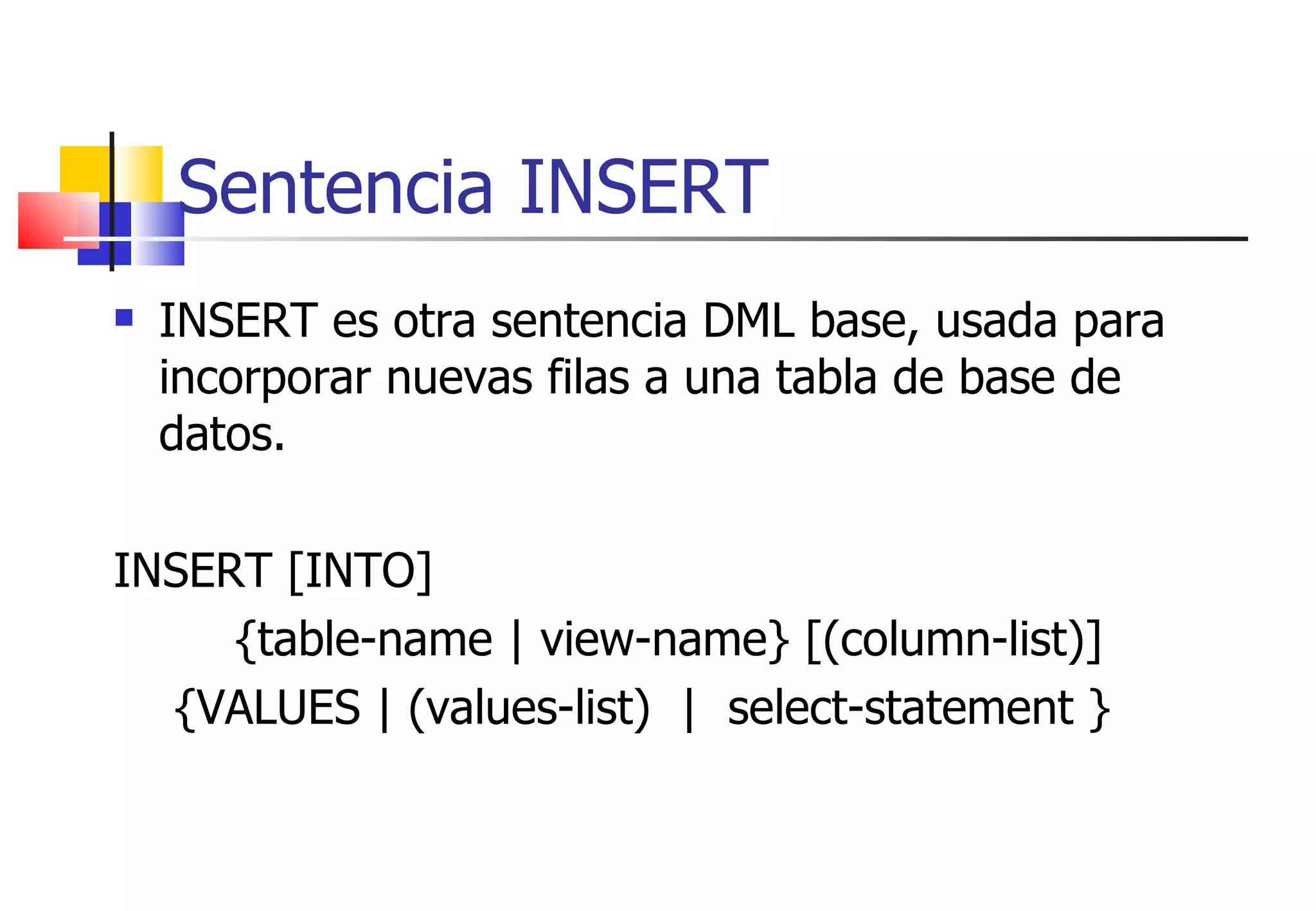 Sentencia INSERT INSERT es otra sentencia DML base, usada para incorporar nuevas filas a una tabla de base de datos. INSERT [INTO]  {table-name | view-name} [(column-list)] {VALUES | (values-list)  |  select-statement } 