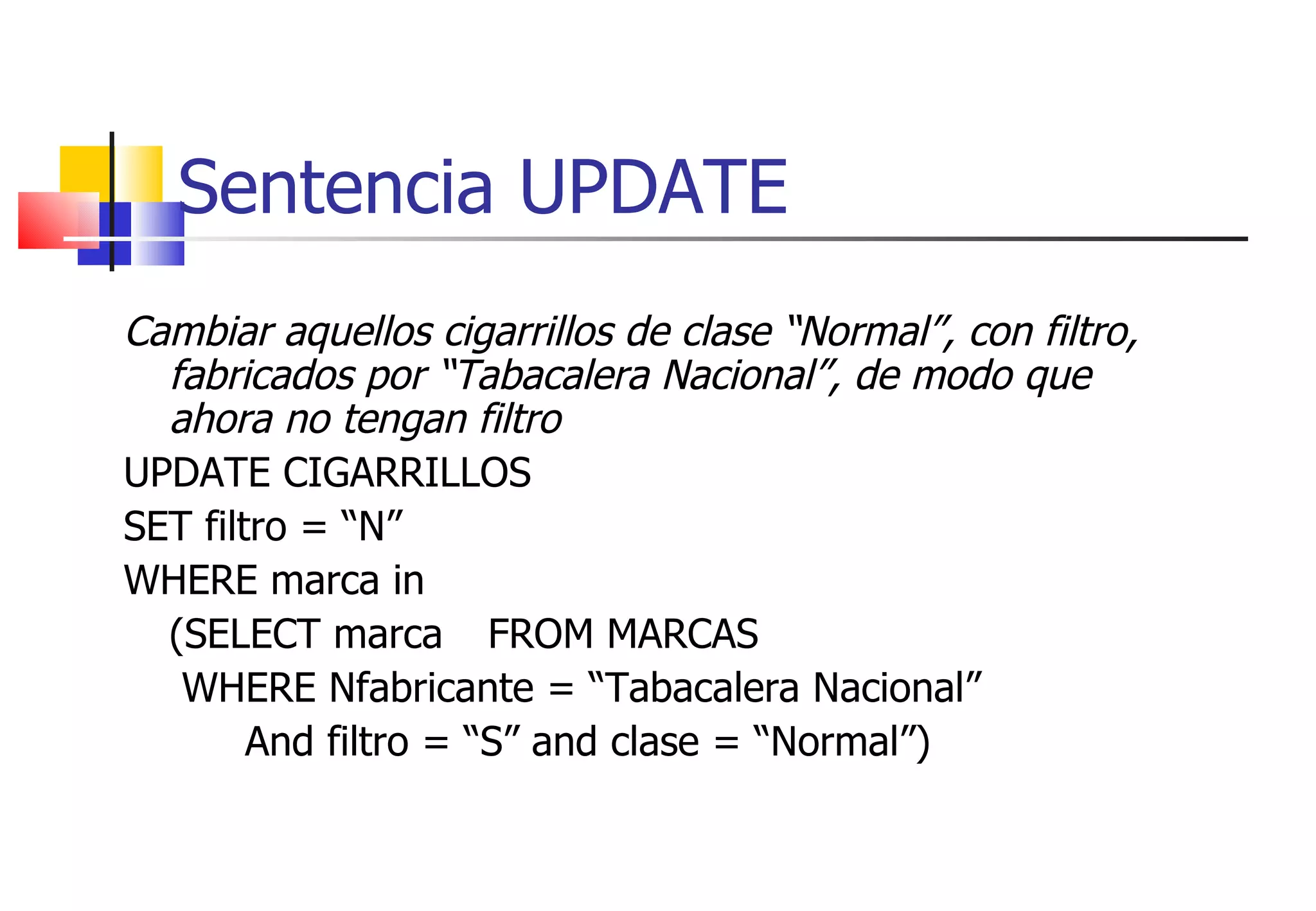 Sentencia UPDATE Cambiar aquellos cigarrillos de clase “Normal”, con filtro, fabricados por “Tabacalera Nacional”, de modo que ahora no tengan filtro UPDATE CIGARRILLOS SET filtro = “N” WHERE marca in (SELECT marca  FROM MARCAS   WHERE Nfabricante = “Tabacalera Nacional” And filtro = “S” and clase = “Normal”) 