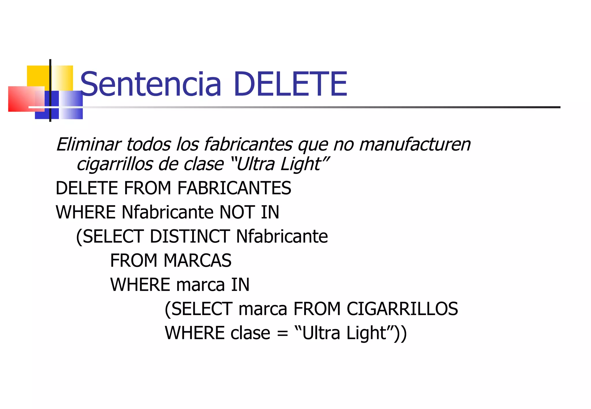 Sentencia DELETE Eliminar todos los fabricantes que no manufacturen cigarrillos de clase “Ultra Light” DELETE FROM FABRICANTES WHERE Nfabricante NOT IN (SELECT DISTINCT Nfabricante FROM MARCAS WHERE marca IN (SELECT marca FROM CIGARRILLOS WHERE clase = “Ultra Light”)) 