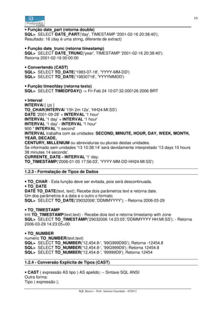 10


 Função date_part (retorna double)
SQL> SELECT DATE_PART('day', TIMESTAMP '2001-02-16 20:38:40');
Resultado: 16 (day é uma string, diferente de extract)

 Função date_trunc (retorna timestamp)
SQL> SELECT DATE_TRUNC('year', TIMESTAMP '2001-02-16 20:38:40');
Retorna 2001-02-16 00:00:00

 Convertendo (CAST)
SQL> SELECT TO_DATE('1983-07-18', 'YYYY-MM-DD')
SQL> SELECT TO_DATE('19830718', 'YYYYMMDD')

 Função timeofday (retorna texto)
SQL> SELECT TIMEOFDAY() -> Fri Feb 24 10:07:32.000126 2006 BRT

  Interval
INTERVAl [ (p) ]
TO_CHAR(INTERVAl '15h 2m 12s', 'HH24:MI:SS')
DATE '2001-09-28' + INTERVAL '1 hour'
INTERVAL '1 day' + INTERVAL '1 hour'
INTERVAL '1 day' - INTERVAL '1 hour'
900 * INTERVAL '1 second'
INTERVAL trabalha com as unidades: SECOND, MINUTE, HOUR, DAY, WEEK, MONTH,
YEAR, DECADE,
CENTURY, MILLENIUM ou abreviaturas ou plurais destas unidades.
Se informado sem unidades '13 10:38:14' será devidamente interpretado '13 days 10 hours
38 minutes 14 seconds'.
CURRENTE_DATE - INTERVAL '1' day;
TO_TIMESTAMP('2006-01-05 17:56:03', 'YYYY-MM-DD HH24:MI:SS')

1.2.3 - Formatação de Tipos de Dados

 TO_CHAR - Esta função deve ser evitada, pois será descontinuada.
 TO_DATE
DATE TO_DATE(text, text); Recebe dois parâmetros text e retorna date.
Um dos parâmetros é a data e o outro o formato.
SQL> SELECT TO_DATE('29032006','DDMMYYYY'); - Retorna 2006-03-29

  TO_TIMESTAMP
tmt TO_TIMESTAMP(text,text) - Recebe dois text e retorna timestamp with zone
SQL> SELECT TO_TIMESTAMP('29032006 14:23:05','DDMMYYYY HH:MI:SS'); - Retorna
2006-03-29 14:23:05+00

 TO_NUMBER
numeric TO_NUMBER(text,text)
SQL> SELECT TO_NUMBER('12,454.8-', '99G999D9S'); Retorna -12454.8
SQL> SELECT TO_NUMBER('12,454.8-', '99G999D9'); Retorna 12454.8
SQL> SELECT TO_NUMBER('12,454.8-', '99999D9'); Retorna 12454

1.2.4 - Conversão Explícita de Tipos (CAST)

  CAST ( expressão AS tipo ) AS apelido; -- Sintaxe SQL ANSI
Outra forma:
Tipo ( expressão );

                            SQL Básico – Prof. Antonio Guardado - 052012
 