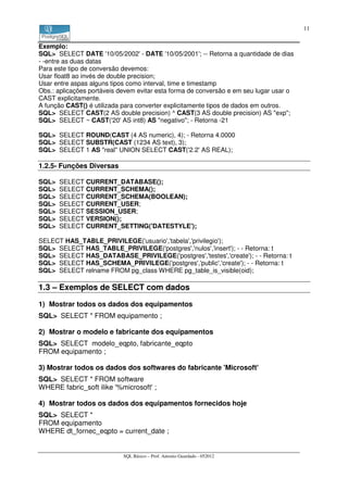 11


Exemplo:
SQL> SELECT DATE '10/05/2002' - DATE '10/05/2001'; -- Retorna a quantidade de dias
- -entre as duas datas
Para este tipo de conversão devemos:
Usar float8 ao invés de double precision;
Usar entre aspas alguns tipos como interval, time e timestamp
Obs.: aplicações portáveis devem evitar esta forma de conversão e em seu lugar usar o
CAST explicitamente.
A função CAST() é utilizada para converter explicitamente tipos de dados em outros.
SQL> SELECT CAST(2 AS double precision) ^ CAST(3 AS double precision) AS "exp";
SQL> SELECT ~ CAST('20' AS int8) AS "negativo"; - Retorna -21

SQL> SELECT ROUND(CAST (4 AS numeric), 4); - Retorna 4.0000
SQL> SELECT SUBSTR(CAST (1234 AS text), 3);
SQL> SELECT 1 AS "real" UNION SELECT CAST('2.2' AS REAL);

1.2.5- Funções Diversas

SQL>   SELECT CURRENT_DATABASE();
SQL>   SELECT CURRENT_SCHEMA();
SQL>   SELECT CURRENT_SCHEMA(BOOLEAN);
SQL>   SELECT CURRENT_USER;
SQL>   SELECT SESSION_USER;
SQL>   SELECT VERSION();
SQL>   SELECT CURRENT_SETTING('DATESTYLE');

SELECT HAS_TABLE_PRIVILEGE('usuario','tabela','privilegio');
SQL> SELECT HAS_TABLE_PRIVILEGE('postgres','nulos','insert'); - - Retorna: t
SQL> SELECT HAS_DATABASE_PRIVILEGE('postgres','testes','create'); - - Retorna: t
SQL> SELECT HAS_SCHEMA_PRIVILEGE('postgres','public','create'); - - Retorna: t
SQL> SELECT relname FROM pg_class WHERE pg_table_is_visible(oid);

1.3 – Exemplos de SELECT com dados

1) Mostrar todos os dados dos equipamentos
SQL> SELECT * FROM equipamento ;

2) Mostrar o modelo e fabricante dos equipamentos
SQL> SELECT modelo_eqpto, fabricante_eqpto
FROM equipamento ;

3) Mostrar todos os dados dos softwares do fabricante 'Microsoft'
SQL> SELECT * FROM software
WHERE fabric_soft ilike '%microsoft' ;

4) Mostrar todos os dados dos equipamentos fornecidos hoje
SQL> SELECT *
FROM equipamento
WHERE dt_fornec_eqpto = current_date ;


                            SQL Básico – Prof. Antonio Guardado - 052012
 