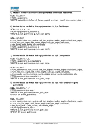 12


5) Mostrar todos os dados dos equipamentos fornecidos neste mês
SQL> SELECT *
FROM equipamento
WHERE extract ( month from dt_fornec_eqpto) = extract ( month from current_date );


6) Mostrar todos os dados dos equipamentos do tipo Periféricos
SQL> SELECT e.* , p.*
FROM equipamento e,periferico p
WHERE e.num_patrimonio=p.num_patr_perif ;

SQL> SELECT
e.num_patrimonio,e.num_serie,e.cod_forn_eqpto,e.modelo_eqpto,e.fabricante_eqpto,
e.num_nota_fisc_eqpto,e.dt_fornec_eqpto,e.val_gar_eqpto,e.situacao,
p.tipo_perif,p.desc_perif,p.caracteristicas
FROM equipamento e,periferico p
WHERE e.num_patrimonio=p.num_patr_perif ;


7) Mostrar todos os dados dos equipamentos do tipo Computador
SQL> SELECT e.* , c.*
FROM equipamento e,computador c
WHERE e.num_patrimonio=c.num_patr_comp;

SQL> SELECT
e.num_patrimonio,e.num_serie,e.cod_forn_eqpto,e.modelo_eqpto,e.fabricante_eqpto,
e.num_nota_fisc_eqpto,e.dt_fornec_eqpto,e.val_gar_eqpto,e.situacao,
c.processador_comp,c.memoria_comp,c.capac_armaz_comp,c.velocidade_ghz
FROM equipamento e,computador c
WHERE e.num_patrimonio=c.num_patr_comp;

8) Mostrar todos os dados dos equipamentos do tipo Rede ordenados pelo
   patrimônio
SQL> SELECT e.*, r.*
FROM equipamento e,rede r
WHERE e.num_patrimonio=r.num_patr_rede
ORDER BY e.num_patrimonio ;

SQL> SELECT
e.num_patrimonio,e.num_serie,e.cod_forn_eqpto,e.modelo_eqpto,e.fabricante_eqpto,
e.num_nota_fisc_eqpto,e.dt_fornec_eqpto,e.val_gar_eqpto,e.situacao,
r.tipo_eqpto_rede,r.qtde_portas,r.velocidade_mbps
FROM equipamento e,rede r
WHERE e.num_patrimonio=r.num_patr_rede
ORDER BY e.num_patrimonio ;




                         SQL Básico – Prof. Antonio Guardado - 052012
 