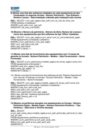 13


9) Montar uma lista dos softwares instalados em cada equipamento do tipo
   Computador no seguinte formato : Número Patrimônio – Tipo Software –
   Número Licença – Data Instalação ordenado pela instalação mais recente
SQL> SELECT i.num_patr_eqpto,s.tipo_soft,i.num_lic_inst,i.dt_inicio_inst
FROM software s,instalacao i
WHERE s.cod_soft=i.num_cod_soft
ORDER BY i.dt_inicio_inst DESC;

10) Mostrar o Número de patrimônio , Número de Série, Número de Licença e
   marca dos equipamentos que têm softwares do tipo 'Office' instalados.
SQL> SELECT i.num_patr_eqpto,e.num_serie,i.num_lic_inst,e.fabricante_eqpto
FROM equipamento e,instalacao i,software s
WHERE e.num_patrimonio=i.num_patr_eqpto
AND i.num_cod_soft=s.cod_soft
AND s.tipo_soft='office'
ORDER BY 2 DESC, 1;

11) Montar uma lista de fornecimento dos equipamentos com 12 meses de
garantia no formato : Número Patrimônio – Modelo – Data Fornecimento – Nome
Fornecedor
SQL> SELECT e.num_patrimonio,e.modelo_eqpto,e.dt_fornec_eqpto,f.nome_forn
FROM equipamento e,fornecedor f
WHERE e.cod_forn_eqpto=f.cod_forn
AND e.temp_gar_eqpto= 12
ORDER BY 3 DESC, 1;

12) Montar uma lista de fornecimento dos softwares do tipo 'Sistema Operacional'
   com mais de 10 licenças no formato : Número Patrimônio – Modelo – Data
   Fornecimento – Nome Fornecedor
SQL> SELECT i.num_patr_eqpto,e.modelo_eqpto,s.dt_fornec_soft,f.nome_forn
FROM equipamento e,fornecedor f,software s,instalacao i
WHERE s.cod_forn_soft=f.cod_forn
AND s.cod_soft=i.num_cod_soft
AND e.num_patrimonio=i.num_patr_eqpto
AND s.tipo_soft ilike '%sistema operacional%'
AND s.qtde_licenca_soft >=10
ORDER BY 4;

13) Mostrar os periféricos alocados nos equipamentos no formato : Número
   Patrimônio Eqpto – Modelo Eqpto – Número Patrimônio Periférico – Tipo
   Periférico – Data Início e Término alocação
SQL> SELECT
a.num_patr_comp_aloc,e.modelo_eqpto,p.num_patr_perif,p.tipo_perif,a.dt_ini_aloc,
a.dt_ter_aloc
FROM equipamento e,periferico p,alocacao a
WHERE e.num_patrimonio=a.num_patr_comp_aloc
AND p.num_patr_perif=a.num_patr_perif_aloc
ORDER BY 2;
                          SQL Básico – Prof. Antonio Guardado - 052012
 