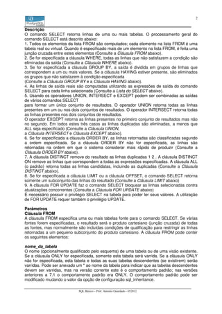 2


Descrição
O comando SELECT retorna linhas de uma ou mais tabelas. O processamento geral do
comando SELECT está descrito abaixo:
1. Todos os elementos da lista FROM são computados; cada elemento na lista FROM é uma
tabela real ou virtual. Quando é especificado mais de um elemento na lista FROM, é feita uma
junção cruzada entre estes elementos (Consulte a Cláusula FROM abaixo).
2. Se for especificada a cláusula WHERE, todas as linhas que não satisfazem a condição são
eliminadas da saída (Consulte a Cláusula WHERE abaixo).
3. Se for especificada a cláusula GROUP BY, a saída é dividida em grupos de linhas que
correspondem a um ou mais valores. Se a cláusula HAVING estiver presente, são eliminados
os grupos que não satisfazem à condição especificada
(Consulte a Cláusula GROUP BY e a Cláusula HAVING abaixo).
4. As linhas de saída reais são computadas utilizando as expressões de saída do comando
SELECT para cada linha selecionada (Consulte a Lista do SELECT abaixo).
5. Usando os operadores UNION, INTERSECT e EXCEPT podem ser combinadas as saídas
de vários comandos SELECT
para formar um único conjunto de resultados. O operador UNION retorna todas as linhas
presentes em um ou nos dois conjuntos de resultados. O operador INTERSECT retorna todas
as linhas presentes nos dois conjuntos de resultados.
O operador EXCEPT retorna as linhas presentes no primeiro conjunto de resultados mas não
no segundo. Em todos estes três casos as linhas duplicadas são eliminadas, a menos que
ALL seja especificado (Consulte a Cláusula UNION,
a Cláusula INTERSECT e Cláusula EXCEPT abaixo).
6. Se for especificada a cláusula ORDER BY, as linhas retornadas são classificadas segundo
a ordem especificada. Se a cláusula ORDER BY não for especificada, as linhas são
retornadas na ordem em que o sistema considerar mais rápido de produzir (Consulte a
Cláusula ORDER BY abaixo).
7. A cláusula DISTINCT remove do resultado as linhas duplicadas 1 2 . A cláusula DISTINCT
ON remove as linhas que correspondem a todas as expressões especificadas. A cláusula ALL
(o padrão) retorna todas as linhas candidatas, incluindo as duplicadas (Consulte a Cláusula
DISTINCT abaixo).
8. Se for especificada a cláusula LIMIT ou a cláusula OFFSET, o comando SELECT retorna
somente um subconjunto das linhas do resultado (Consulte a Cláusula LIMIT abaixo)
9. A cláusula FOR UPDATE faz o comando SELECT bloquear as linhas selecionadas contra
atualizações concorrentes (Consulte a Cláusula FOR UPDATE abaixo)
É necessário possuir o privilégio SELECT na tabela para poder ler seus valores. A utilização
de FOR UPDATE requer também o privilégio UPDATE.

Parâmetros
Cláusula FROM
A cláusula FROM especifica uma ou mais tabelas fonte para o comando SELECT. Se várias
fontes forem especificadas, o resultado será o produto cartesiano (junção cruzada) de todas
as fontes, mas normalmente são incluídas condições de qualificação para restringir as linhas
retornadas a um pequeno subconjunto do produto cartesiano. A cláusula FROM pode conter
os seguintes elementos:

nome_da_tabela
O nome (opcionalmente qualificado pelo esquema) de uma tabela ou de uma visão existente.
Se a cláusula ONLY for especificada, somente esta tabela será varrida. Se a cláusula ONLY
não for especificada, esta tabela e todas as suas tabelas descendentes (se existirem) serão
varridas. Pode ser anexado um * ao nome da tabela para indicar que as tabelas descendentes
devem ser varridas, mas na versão corrente este é o comportamento padrão; nas versões
anteriores a 7.1 o comportamento padrão era ONLY. O comportamento padrão pode ser
modificado mudando o valor da opção de configuração sql_inheritance.

                            SQL Básico – Prof. Antonio Guardado - 052012
 