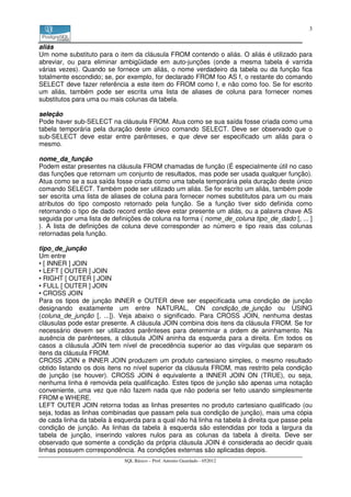3


aliás
Um nome substituto para o item da cláusula FROM contendo o aliás. O aliás é utilizado para
abreviar, ou para eliminar ambigüidade em auto-junções (onde a mesma tabela é varrida
várias vezes). Quando se fornece um aliás, o nome verdadeiro da tabela ou da função fica
totalmente escondido; se, por exemplo, for declarado FROM foo AS f, o restante do comando
SELECT deve fazer referência a este item do FROM como f, e não como foo. Se for escrito
um aliás, também pode ser escrita uma lista de aliases de coluna para fornecer nomes
substitutos para uma ou mais colunas da tabela.

seleção
Pode haver sub-SELECT na cláusula FROM. Atua como se sua saída fosse criada como uma
tabela temporária pela duração deste único comando SELECT. Deve ser observado que o
sub-SELECT deve estar entre parênteses, e que deve ser especificado um aliás para o
mesmo.

nome_da_função
Podem estar presentes na cláusula FROM chamadas de função (É especialmente útil no caso
das funções que retornam um conjunto de resultados, mas pode ser usada qualquer função).
Atua como se a sua saída fosse criada como uma tabela temporária pela duração deste único
comando SELECT. Também pode ser utilizado um aliás. Se for escrito um aliás, também pode
ser escrita uma lista de aliases de coluna para fornecer nomes substitutos para um ou mais
atributos do tipo composto retornado pela função. Se a função tiver sido definida como
retornando o tipo de dado record então deve estar presente um aliás, ou a palavra chave AS
seguida por uma lista de definições de coluna na forma ( nome_de_coluna tipo_de_dado [, ... ]
). A lista de definições de coluna deve corresponder ao número e tipo reais das colunas
retornadas pela função.

tipo_de_junção
Um entre
• [ INNER ] JOIN
• LEFT [ OUTER ] JOIN
• RIGHT [ OUTER ] JOIN
• FULL [ OUTER ] JOIN
• CROSS JOIN
Para os tipos de junção INNER e OUTER deve ser especificada uma condição de junção
designando exatamente um entre NATURAL, ON condição_de_junção ou USING
(coluna_de_junção [, ...]). Veja abaixo o significado. Para CROSS JOIN, nenhuma destas
cláusulas pode estar presente. A cláusula JOIN combina dois itens da cláusula FROM. Se for
necessário devem ser utilizados parênteses para determinar a ordem de aninhamento. Na
ausência de parênteses, a cláusula JOIN aninha da esquerda para a direita. Em todos os
casos a cláusula JOIN tem nível de precedência superior ao das vírgulas que separam os
itens da cláusula FROM.
CROSS JOIN e INNER JOIN produzem um produto cartesiano simples, o mesmo resultado
obtido listando os dois itens no nível superior da cláusula FROM, mas restrito pela condição
de junção (se houver). CROSS JOIN é equivalente a INNER JOIN ON (TRUE), ou seja,
nenhuma linha é removida pela qualificação. Estes tipos de junção são apenas uma notação
conveniente, uma vez que não fazem nada que não poderia ser feito usando simplesmente
FROM e WHERE.
LEFT OUTER JOIN retorna todas as linhas presentes no produto cartesiano qualificado (ou
seja, todas as linhas combinadas que passam pela sua condição de junção), mais uma cópia
de cada linha da tabela à esquerda para a qual não há linha na tabela à direita que passe pela
condição de junção. As linhas da tabela à esquerda são estendidas por toda a largura da
tabela de junção, inserindo valores nulos para as colunas da tabela à direita. Deve ser
observado que somente a condição da própria cláusula JOIN é considerada ao decidir quais
linhas possuem correspondência. As condições externas são aplicadas depois.
                             SQL Básico – Prof. Antonio Guardado - 052012
 
