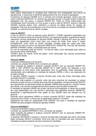 5


Cada coluna referenciada na condição deve referenciar sem ambigüidade uma coluna de
agrupamento, a menos que a referência apareça dentro de uma função de agregação.
A presença da cláusula HAVING torna a consulta uma consulta agrupada, mesmo que não
exista a cláusula GROUP BY. É o mesmo que acontece quando a consulta contém funções de
agregação mas não possui a cláusula GROUP BY. Todas as linhas selecionadas são
consideradas como formando um único grupo, e tanto a lista do SELECT quanto a cláusula
HAVING somente podem fazer referência a colunas da tabela dentro de funções de
agregação. Este tipo de consulta gera uma única linha se a condição da cláusula HAVING for
verdade, ou nenhuma linha se não for verdade.

Lista do SELECT
A lista do SELECT (entre as palavras chave SELECT e FROM) especifica expressões que
formam as linhas de saída do comando SELECT. As expressões podem (e geralmente fazem)
referenciar colunas computadas na cláusula FROM. Usando a cláusula AS nome_de_saída,
pode ser especificado outro nome para uma coluna da saída. Este nome é usado,
principalmente, como rótulo da coluna mostrada. Também pode ser usado para fazer
referência ao valor da coluna nas cláusulas ORDER BY e GROUP BY, mas não nas cláusulas
WHERE e HAVING; nestas, a expressão deve ser escrita.
Em vez da expressão pode ser escrito * na lista de saída, como abreviação para todas as
colunas das linhas selecionadas.
Também pode ser escrito nome_da_tabela.* como abreviação das colunas provenientes
apenas desta tabela.

Cláusula UNION
A cláusula UNION possui a forma geral
comando_de_seleção UNION [ ALL ] comando_de_seleção
onde comando_de_seleção é qualquer comando SELECT sem as cláusulas ORDER BY,
LIMIT e FOR UPDATE (as cláusulas ORDER BY e LIMIT podem ser aplicadas a uma
subexpressão se esta estiver entre parênteses. Sem os parênteses, estas cláusulas são
consideradas como aplicadas ao resultado da cláusula UNION, e não à sua expressão de
entrada à direita).
O operador UNION computa o conjunto formado pela união das linhas retornadas pelos
comandos SELECT envolvidos.
Uma linha está presente no conjunto união dos dois conjuntos de resultados se estiver
presente em pelo menos um destes dois conjuntos de resultados. Os dois comandos SELECT
que representam os operandos diretos do operador UNION devem produzir o mesmo número
de colunas, e as colunas correspondentes devem possuir tipos de dado compatíveis.
O resultado do operador UNION não contém nenhuma linha duplicada, a menos que a opção
ALL seja especificada. ALL não permite a eliminação das duplicatas; portanto, UNION ALL
geralmente é significativamente mais rápido do que UNION; deve ser utilizado ALL se
possível.
Havendo vários operadores UNION no mesmo comando SELECT, estes são avaliados da
esquerda para a direita, a menos que os parênteses indiquem o contrário.
Atualmente não pode ser especificado FOR UPDATE nem para o resultado do operador
UNION nem para qualquer entrada do operador UNION.

Cláusula INTERSECT
A cláusula INTERSECT possui a forma geral
comando_de_seleção INTERSECT [ ALL ] comando_de_seleção
onde comando_de_seleção é qualquer comando SELECT sem as cláusulas ORDER BY,
LIMIT e FOR UPDATE.
O operador INTERSECT computa o conjunto formado pela interseção das linhas retornadas
pelos comandos SELECT envolvidos. Uma linha está na interseção dos dois conjuntos de
resultados se estiver presente nos dois conjuntos de resultados.

                            SQL Básico – Prof. Antonio Guardado - 052012
 