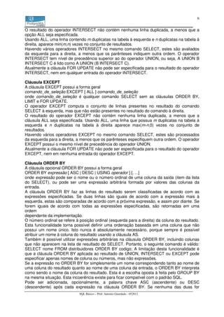 6


O resultado do operador INTERSECT não contém nenhuma linha duplicada, a menos que a
opção ALL seja especificada.
Usando ALL, uma linha contendo m duplicatas na tabela à esquerda e n duplicatas na tabela à
direita, aparece min(m,n) vezes no conjunto de resultados.
Havendo vários operadores INTERSECT no mesmo comando SELECT, estes são avaliados
da esquerda para a direita, a menos que os parênteses indiquem outra ordem. O operador
INTERSECT tem nível de precedência superior ao do operador UNION, ou seja, A UNION B
INTERSECT C é lido como A UNION (B INTERSECT C).
Atualmente a cláusula FOR UPDATE não pode ser especificada para o resultado do operador
INTERSECT, nem em qualquer entrada do operador INTERSECT.

Cláusula EXCEPT
A cláusula EXCEPT possui a forma geral
comando_de_seleção EXCEPT [ ALL ] comando_de_seleção
onde comando_de_seleção é qualquer comando SELECT sem as cláusulas ORDER BY,
LIMIT e FOR UPDATE.
O operador EXCEPT computa o conjunto de linhas presentes no resultado do comando
SELECT à esquerda, mas que não estão presentes no resultado do comando à direita.
O resultado do operador EXCEPT não contém nenhuma linha duplicada, a menos que a
cláusula ALL seja especificada. Usando ALL, uma linha que possua m duplicatas na tabela à
esquerda e n duplicatas na tabela à direita aparece max(m-n,0) vezes no conjunto de
resultados.
Havendo vários operadores EXCEPT no mesmo comando SELECT, estes são processados
da esquerda para a direita, a menos que os parênteses especifiquem outra ordem. O operador
EXCEPT possui o mesmo nível de precedência do operador UNION.
Atualmente a cláusula FOR UPDATE não pode ser especificada para o resultado do operador
EXCEPT, nem em nenhuma entrada do operador EXCEPT.

Cláusula ORDER BY
A cláusula opcional ORDER BY possui a forma geral
ORDER BY expressão [ ASC | DESC | USING operador ] [, ...]
onde expressão pode ser o nome ou o número ordinal de uma coluna da saída (item da lista
do SELECT), ou pode ser uma expressão arbitrária formada por valores das colunas da
entrada.
A cláusula ORDER BY faz as linhas do resultado serem classificadas de acordo com as
expressões especificadas. Se duas linhas são iguais de acordo com a expressão mais à
esquerda, estas são comparadas de acordo com a próxima expressão, e assim por diante. Se
forem iguais de acordo com todas as expressões especificadas, são retornadas em uma
ordem
dependente da implementação.
O número ordinal se refere à posição ordinal (esquerda para a direita) da coluna do resultado.
Esta funcionalidade torna possível definir uma ordenação baseada em uma coluna que não
possui um nome único. Isto nunca é absolutamente necessário, porque sempre é possível
atribuir um nome à coluna do resultado usando a cláusula AS.
Também é possível utilizar expressões arbitrárias na cláusula ORDER BY, incluindo colunas
que não aparecem na lista de resultado do SELECT. Portanto, o seguinte comando é válido:
SELECT nome FROM distribuidores ORDER BY codigo; A limitação desta funcionalidade é
que a cláusula ORDER BY aplicada ao resultado de UNION, INTERSECT ou EXCEPT pode
especificar apenas nomes de coluna ou números, mas não expressões.
Se a expressão no ORDER BY for simplesmente um nome correspondendo tanto ao nome de
uma coluna do resultado quanto ao nome de uma coluna da entrada, o ORDER BY interpreta
como sendo o nome da coluna do resultado. Esta é a escolha oposta à feita pelo GROUP BY
na mesma situação. Esta incoerência existe para ficar compatível com o padrão SQL.
Pode ser adicionada, opcionalmente, a palavra chave ASC (ascendente) ou DESC
(descendente) após cada expressão na cláusula ORDER BY. Se nenhuma das duas for
                             SQL Básico – Prof. Antonio Guardado - 052012
 