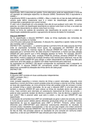 7


especificada, ASC é assumido por padrão. Como alternativa, pode ser especificado o nome de
um operador de ordenação específico na cláusula USING. Geralmente ASC é equivalente a
USING <
e geralmente DESC é equivalente a USING > (Mas o criador de um tipo de dado definido pelo
usuário pode definir exatamente qual é a ordem de classificação padrão, podendo
corresponder a operadores com outros nomes).
O valor nulo é classificado em uma posição mais alta do que qualquer outro valor. Em outras
palavras, na ordem de classificação ascendente os valores nulos ficam no final, e na ordem de
classificação descendente os valores nulos ficam no início.
Dados na forma de cadeias de caracteres são classificados de acordo com a ordem de
classificação estabelecida quando o agrupamento de bancos de dados foi inicializado.

Cláusula DISTINCT
Se for especificada a cláusula DISTINCT, todas as linhas duplicadas são removidas do
conjunto de resultados (é mantida
uma linha para cada grupo de duplicatas). A cláusula ALL especifica o oposto: todas as linhas
são mantidas; este é o padrão.
DISTINCT ON ( expressão [, ...] ) preserva apenas a primeira linha de cada conjunto de linhas
onde as expressões fornecidas forem iguais. As expressões em DISTINCT ON são
interpretadas usando as mesmas regras da cláusula ORDER BY (veja acima). Deve ser
observado que a “primeira linha” de cada conjunto é imprevisível, a menos que seja utilizado
ORDER BY para garantir que a linha desejada apareça na frente. Por exemplo, SELECT
DISTINCT ON (local) local, data, condição FROM tbl_condicao_climatica ORDER BY local,
data DESC; mostra o relatório de condição climática mais recente para cada local, mas se não
tivesse sido usado ORDER BY para obrigar a ordem descendente dos valores da data para
cada local, teria sido obtido um relatório com datas imprevisíveis para cada local.
As expressões em DISTINCT ON devem corresponder às expressões mais à esquerda no
ORDER BY. A cláusula ORDER BY normalmente contém expressões adicionais para
determinar a precedência desejada das linhas dentro de cada grupo
DISTINCT ON.

Cláusula LIMIT
A cláusula LIMIT consiste em duas subcláusulas independentes:
LIMIT { contador | ALL }
OFFSET início
onde contador especifica o número máximo de linhas a serem retornadas, enquanto início
especifica o número de linhas a serem puladas antes de começar a retornar as linhas. Quando
as duas são especificadas, as início primeiras linhas são puladas antes de começar a contar
as contador linhas a serem retornadas. Ao se usar a cláusula LIMIT é uma boa idéia usar
também a cláusula ORDER BY para colocar as linhas do resultado dentro de uma ordem
única. Caso contrário será retornado um subconjunto imprevisível de linhas da consulta —
pode-se estar querendo receber da décima a vigésima linha, mas da décima a vigésima em
que ordem? Não é possível saber qual será a ordem, a não ser que ORDER BY seja
especificado.
O planejador de comandos leva LIMIT em consideração ao gerar o plano da consulta, por isso
é muito provável serem obtidos planos diferentes (produzindo linhas em ordens diferentes)
dependendo do que for especificado para LIMIT e OFFSET. Portanto, utilizar valores
diferentes para LIMIT/OFFSET para selecionar subconjuntos diferentes do resultado da
consulta produz resultados inconsistentes, a não ser que seja exigida uma ordem previsível
para os resultados utilizando ORDER BY. Isto não está errado; isto é uma conseqüência direta
do fato do SQL não prometer retornar os resultados de uma consulta em nenhuma ordem
específica, a não ser que ORDER BY seja utilizado para impor esta ordem.




                             SQL Básico – Prof. Antonio Guardado - 052012
 