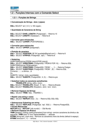 8


1.2 – Funções Internas com o Comando Select

  1.2.1 – Funções de Strings

 Concatenação de Strings - dois || (pipes)

SQL> SELECT 'ae' || 'io' || 'u' AS vogais ;

 Quantidade de Caracteres de String

SQL> SELECT CHAR_LENGTH ('Postgresql'); - -Retorna 10
SQL> SELECT LENGTH ('Database'); - - Retorna 8

 Converter para minúsculas
SQL> SELECT LOWER ('POSTGRESQL');

 Converter para maiúsculas
SQL> SELECT UPPER ('postgresql');

 Posição de caractere
SQL> SELECT POSITION ('@' IN 'guardado@gmail.com'); -- Retorna 8
SQL> SELECT STRPOS ('Postgresql' ,’sql'); - - Retorna 8

 Substring
SUBSTRING(string [FROM inteiro] [FOR inteiro])
SQL> SELECT SUBSTRING ('PostgreSQL' FROM 8 FOR 10); - - Retorna SQL
SUBSTRING(string FROM padrão);
SQL> SELECT SUBSTRING ('PostgreSQL' FROM '.......'); - - Retorna Postgre
SQL> SELECT SUBSTRING ('PostgreSQL' FROM '...$'); - -Retorna SQL
Primeiros ....... e últimos ...$
Ou
SUBSTR ( 'string', inicio, quantidade);
SQL> SELECT SUBSTR ('PostgreSQL', 4, 3); - - Retorna gre

 Substituir todos os caracteres semelhantes
     TRANSLATE (string, velho, novo);
SQL> SELECT TRANSLATE ('Brasil', 'il', 'ão'); - - Retorna Brasão
SQL> SELECT TRANSLATE ('Brasileiro...leiro', 'eiro', 'eira');

 Remover Espaços de Strings
SQL> SELECT TRIM(' SQL - PADRÃO ');

 Repetir uma string n vezes
SQL> SELECT REPEAT('SQL-', 3); - - Retorna SQL-SQL-SQL

  Sobrescrever Substring em string
SQL> SELECT REPLACE ('Postgresql', 'sql', 'SQL'); - - Retorna PostgreSQL
  Iniciais Maiúsculas
INITCAP(text) - INITCAP ('olá mundo') - - Olá Mundo
  Remover Espaços em Branco
TRIM ([leading | trailing | both] [characters] from string)- remove caracteres da direita e da
esquerda. TRIM (both 'b' from 'babacatebbbb'); - - abacate
RTRIM (string text, chars text) - Remove os caracteres chars da direita (default é espaço)
RTRIM('removarrrr', 'r') - - remova
                               SQL Básico – Prof. Antonio Guardado - 052012
 