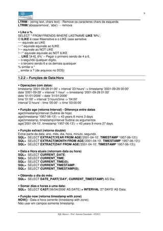 9


LTRIM - (string text, chars text) - Remove os caracteres chars da esquerda
LTRIM('abssssremova', 'abs') - - remova

   Like e %
SELECT * FROM FRIENDS WHERE LASTNAME LIKE 'M%';
O ILIKE é case INsensitive e o LIKE case sensitive.
~~ equivale ao LIKE
~~* equivale equivale ao ILIKE
!~~ equivale ao NOT LIKE
!~~* equivale equivale ao NOT ILIKE
... LIKE '[4-6]_6%' -- Pegar o primeiro sendo de 4 a 6,
-- o segundo qualquer dígito,
-- o terceiro sendo 6 e os demais quaisquer
% similar a *
_ similar a ? (de arquivos no DOS)

1.2.2 – Funções de Data/Hora

  Operações com datas:
timestamp '2001-09-28 01:00' + interval '23 hours' -> timestamp '2001-09-29 00:00'
date '2001-09-28' + interval '1 hour' -> timestamp '2001-09-28 01:00'
date '01/01/2006' – date '31/01/2006'
time '01:00' + interval '3 hours'time -> '04:00'
interval '2 hours' - time '05:00' -> time '03:00:00'

 Função age (retorna Interval) - Diferença entre datas
age(timestamp)interval (Subtrai de hoje)
age(timestamp '1957-06-13') -> 43 years 8 mons 3 days
age(timestamp, timestamp)interval Subtrai os argumentos
age('2001-04-10', timestamp '1957-06-13') -> 43 years 9 mons 27 days

 Função extract (retorna double)
Extrai parte da data: ano, mês, dia, hora, minuto, segundo.
SQL> SELECT EXTRACT(YEAR FROM AGE('2001-04-10', TIMESTAMP '1957-06-13'))
SQL> SELECT EXTRACT(MONTH FROM AGE('2001-04-10', TIMESTAMP '1957-06-13'))
SQL> SELECT EXTRACT(DAY FROM AGE('2001-04-10', TIMESTAMP '1957-06-13'))

 Data e Hora atuais (retornam data ou hora)
SQL> SELECT CURRENT_DATE;
SQL> SELECT CURRENT_TIME;
SQL> SELECT CURRENT_TIME(0);
SQL> SELECT CURRENT_TIMESTAMP;
SQL> SELECT CURRENT_TIMESTAMP(0);

 Obtendo o dia do mês:
SQL> SELECT DATE_PART('DAY', CURRENT_TIMESTAMP) AS Dia;

 Somar dias e horas a uma data:
SQL> SELECT CAST('06/04/2006' AS DATE) + INTERVAL '27 DAYS' AS Data;

 Função now (retorna timestamp with zone)
NOW() - Data e hora corrente (timestamp with zone);
Não usar em campos somente timestamp.


                             SQL Básico – Prof. Antonio Guardado - 052012
 