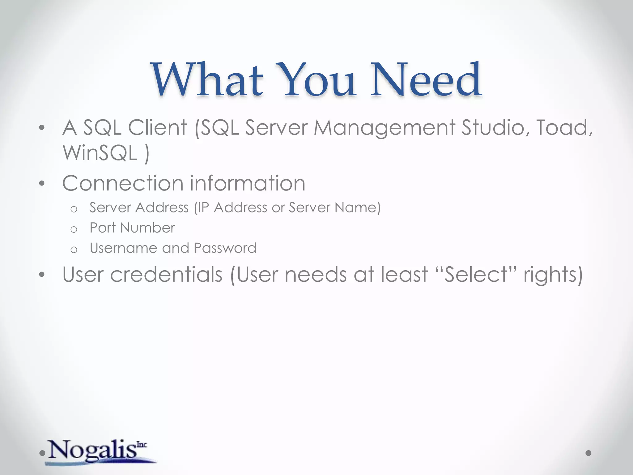 What You Need
• A SQL Client (SQL Server Management Studio, Toad,
WinSQL )
• Connection information
o Server Address (IP Address or Server Name)
o Port Number
o Username and Password
• User credentials (User needs at least “Select” rights)
 