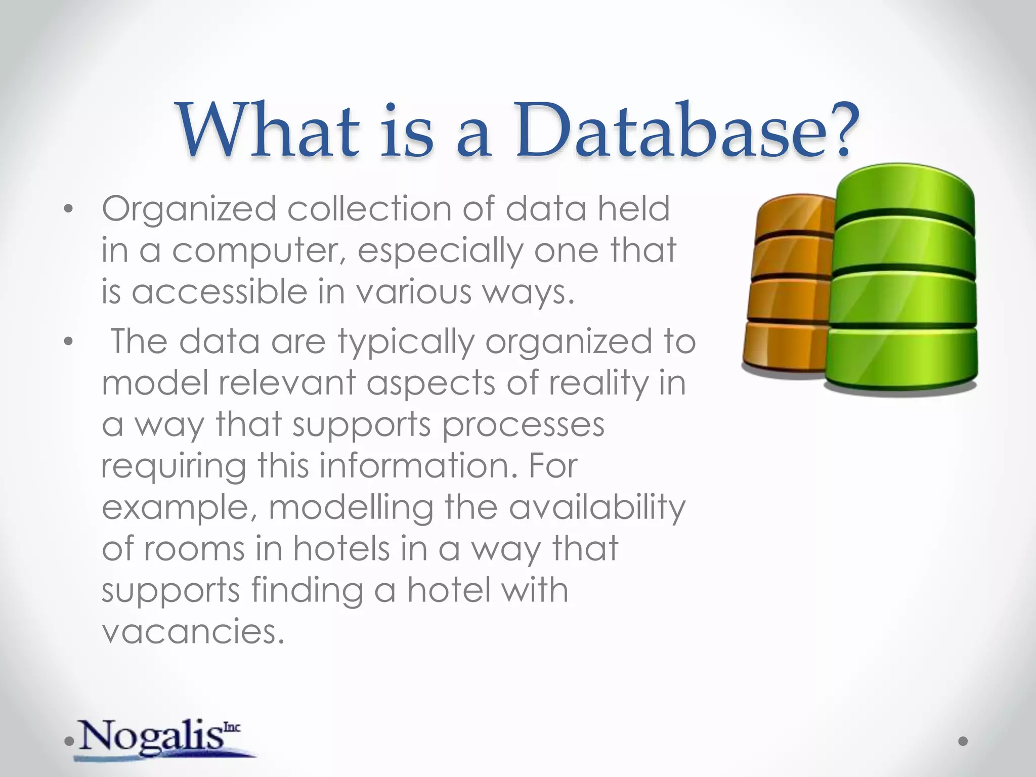 What is a Database?
• Organized collection of data held
in a computer, especially one that
is accessible in various ways.
• The data are typically organized to
model relevant aspects of reality in
a way that supports processes
requiring this information. For
example, modelling the availability
of rooms in hotels in a way that
supports finding a hotel with
vacancies.
 