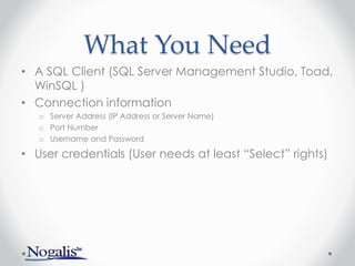What You Need
• A SQL Client (SQL Server Management Studio, Toad,
WinSQL )
• Connection information
o Server Address (IP Address or Server Name)
o Port Number
o Username and Password
• User credentials (User needs at least “Select” rights)
 