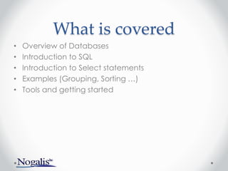 What is covered
• Overview of Databases
• Introduction to SQL
• Introduction to Select statements
• Examples (Grouping, Sorting …)
• Tools and getting started
 