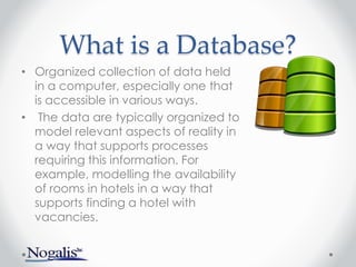 What is a Database?
• Organized collection of data held
in a computer, especially one that
is accessible in various ways.
• The data are typically organized to
model relevant aspects of reality in
a way that supports processes
requiring this information. For
example, modelling the availability
of rooms in hotels in a way that
supports finding a hotel with
vacancies.
 